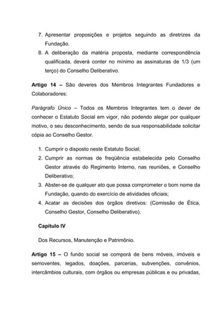 7. Apresentar proposições e projetos seguindo as diretrizes da
     Fundação.
  8. A deliberação da matéria proposta, mediante correspondência
     qualificada, deverá conter no mínimo as assinaturas de 1/3 (um
     terço) do Conselho Deliberativo.

Artigo 14 – São deveres dos Membros Integrantes Fundadores e
Colaboradores:

Parágrafo Único – Todos os Membros Integrantes tem o dever de
conhecer o Estatuto Social em vigor, não podendo alegar por qualquer
motivo, o seu desconhecimento, sendo de sua responsabilidade solicitar
cópia ao Conselho Gestor.

  1. Cumprir o disposto neste Estatuto Social;
  2. Cumprir as normas de freqüência estabelecida pelo Conselho
     Gestor através do Regimento Interno, nas reuniões, e Conselho
     Deliberativo;
  3. Abster-se de qualquer ato que possa comprometer o bom nome da
     Fundação, quando do exercício de atividades oficiais;
  4. Acatar as decisões dos órgãos diretivos: (Comissão de Ética,
     Conselho Gestor, Conselho Deliberativo).

  Capítulo IV

  Dos Recursos, Manutenção e Patrimônio.

Artigo 15 – O fundo social se comporá de bens móveis, imóveis e
semoventes, legados, doações, parcerias, subvenções, convênios,
intercâmbios culturais, com órgãos ou empresas públicas e ou privadas,
 