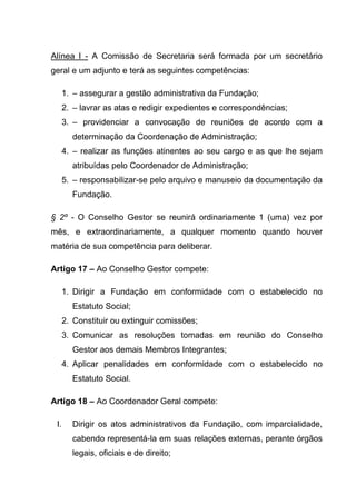 Alínea I - A Comissão de Secretaria será formada por um secretário
geral e um adjunto e terá as seguintes competências:

  1. – assegurar a gestão administrativa da Fundação;
  2. – lavrar as atas e redigir expedientes e correspondências;
  3. – providenciar a convocação de reuniões de acordo com a
      determinação da Coordenação de Administração;
  4. – realizar as funções atinentes ao seu cargo e as que lhe sejam
      atribuídas pelo Coordenador de Administração;
  5. – responsabilizar-se pelo arquivo e manuseio da documentação da
      Fundação.

§ 2º - O Conselho Gestor se reunirá ordinariamente 1 (uma) vez por
mês, e extraordinariamente, a qualquer momento quando houver
matéria de sua competência para deliberar.

Artigo 17 – Ao Conselho Gestor compete:

  1. Dirigir a Fundação em conformidade com o estabelecido no
      Estatuto Social;
  2. Constituir ou extinguir comissões;
  3. Comunicar as resoluções tomadas em reunião do Conselho
      Gestor aos demais Membros Integrantes;
  4. Aplicar penalidades em conformidade com o estabelecido no
      Estatuto Social.

Artigo 18 – Ao Coordenador Geral compete:

 I.   Dirigir os atos administrativos da Fundação, com imparcialidade,
      cabendo representá-la em suas relações externas, perante órgãos
      legais, oficiais e de direito;
 