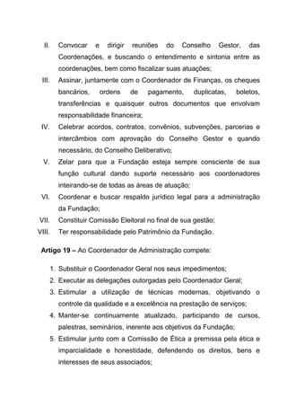 II.   Convocar     e     dirigir   reuniões   do   Conselho   Gestor,   das
        Coordenações, e buscando o entendimento e sintonia entre as
        coordenações, bem como fiscalizar suas atuações;
 III.   Assinar, juntamente com o Coordenador de Finanças, os cheques
        bancários,       ordens      de   pagamento,    duplicatas,   boletos,
        transferências e quaisquer outros documentos que envolvam
        responsabilidade financeira;
 IV.    Celebrar acordos, contratos, convênios, subvenções, parcerias e
        intercâmbios com aprovação do Conselho Gestor e quando
        necessário, do Conselho Deliberativo;
  V.    Zelar para que a Fundação esteja sempre consciente de sua
        função cultural dando suporte necessário aos coordenadores
        inteirando-se de todas as áreas de atuação;
 VI.    Coordenar e buscar respaldo jurídico legal para a administração
        da Fundação;
VII.    Constituir Comissão Eleitoral no final de sua gestão;
VIII.   Ter responsabilidade pelo Patrimônio da Fundação.

 Artigo 19 – Ao Coordenador de Administração compete:

    1. Substituir o Coordenador Geral nos seus impedimentos;
    2. Executar as delegações outorgadas pelo Coordenador Geral;
    3. Estimular a utilização de técnicas modernas, objetivando o
        controle da qualidade e a excelência na prestação de serviços;
    4. Manter-se continuamente atualizado, participando de cursos,
        palestras, seminários, inerente aos objetivos da Fundação;
    5. Estimular junto com a Comissão de Ética a premissa pela ética e
        imparcialidade e honestidade, defendendo os direitos, bens e
        interesses de seus associados;
 
