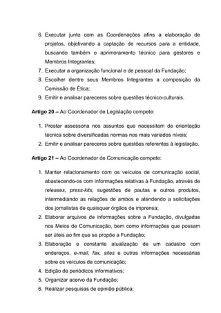 6. Executar junto com as Coordenações afins a elaboração de
     projetos, objetivando a captação de recursos para a entidade,
     buscando também o aprimoramento técnico para gestores e
     Membros Integrantes;
  7. Executar a organização funcional e de pessoal da Fundação;
  8. Escolher dentre seus Membros Integrantes a composição da
     Comissão de Ética;
  9. Emitir e analisar pareceres sobre questões técnico-culturais.

Artigo 20 – Ao Coordenador de Legislação compete:

  1. Prestar assessoria nos assuntos que necessitem de orientação
     técnica sobre diversificadas normas nos mais variados níveis;
  2. Emitir e analisar pareceres sobre questões referentes à legislação.

Artigo 21 – Ao Coordenador de Comunicação compete:

  1. Manter relacionamento com os veículos de comunicação social,
     abastecendo-os com informações relativas à Fundação, através de
     releases, press-kits, sugestões de pautas e outros produtos,
     intermediando as relações de ambos e atendendo a solicitações
     dos jornalistas de quaisquer órgãos de imprensa;
  2. Elaborar arquivos de informações sobre a Fundação, divulgadas
     nos Meios de Comunicação, bem como informações que possam
     ser úteis ao fim que se propõe a Fundação;
  3. Elaboração e constante atualização de um cadastro com
     endereços, e-mail, fax, sites e outras informações necessárias
     sobre os veículos de comunicação;
  4. Edição de periódicos informativos;
  5. Organizar acervo da Fundação;
  6. Realizar pesquisas de opinião pública;
 