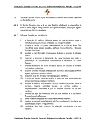 Estatuto do Grande Conselho Estadual da Ordem DeMolay da Paraíba – GCE-PB
10
Estatuto do Grande Conselho Estadual da Ordem DeMolay da Paraíba – GCE-PB
§ 4° Todos os Capítulos e organizações afiliadas são submetidos ao controle e supervisão
do Grande Conselho.
Art. 6. O Grande Conselho reger-se-á por este Estatuto, obedecerá às disposições do
Estatuto Social, Regras e Regulamentos do Supremo Conselho, disposições legais e
regimentais que lhe forem aplicáveis.
Art. 7. O Grande Conselho tem por objetivos:
I. a formação de melhores cidadãos através do aperfeiçoamento moral e
intelectual dos seus membros, sendo esta sua principal finalidade;
II. fortalecer o caráter dos jovens, incentivando-os às virtudes do Amor Filial,
Reverência pelas Coisas Sagradas, Cortesia, Companheirismo, Fidelidade,
Pureza e Patriotismo;
III. constituir-se num fórum para livre discussão de todos os assuntos de interesse
público;
IV. incentivar e promover o treinamento dos seus membros com vistas à
padronização de procedimentos administrativos e ritualísticos da Ordem
DeMolay;
V. fortalecer a alteridade dos jovens através do respeito aos baluartes da liberdade
civil, religiosa e intelectual;
VI. cooperar e manter relações amistosas com as demais organizações DeMolay
legais e legítimas no país e no exterior;
VII. pugnar em favor dos direitos e interesses dos seus membros;
VIII. incentivar os homens bem-intencionados a servir aos seus semelhantes sem
almejar recompensa pessoal ou financeira;
IX. estimular a eficiência e recomendar a adoção de elevados padrões éticos no
comércio, indústria, profissões liberais, nos serviços públicos e
empreendimentos particulares a que se empenhe qualquer um de seus
membros;
X. fortalecer os laços de fraternidade entre os seus membros e os dos demais
Grandes Conselhos Estaduais;
XI. primar pela manutenção de uma única Ordem DeMolay no Brasil;
XII. obedecer aos preceitos estabelecidos pelo Supremo Conselho através de seu
Estatuto Social, Regras e Regulamentos;
XIII. constituir-se num órgão promotor da educação complementar dos seus
membros.
 