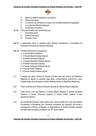 Estatuto do Grande Conselho Estadual da Ordem DeMolay da Paraíba – GCE-PB
13
Estatuto do Grande Conselho Estadual da Ordem DeMolay da Paraíba – GCE-PB
II. Mestre Conselheiro Estadual e seu adjunto;
III. Oficiais Executivos;
IV. os membros da Comissão de Justiça e da Comissão Estadual de Apelações;
V. os ex-Grandes Mestres Estaduais;
VI. os Membros Honorários.
Ar. 16. O Grande Conselho será administrado por:
I. Assembleia Geral;
II. Diretoria Executiva;
III. Conselho Fiscal.
Art. 17. A Assembleia Geral é composta pelos Mestres Conselheiros e Presidentes de
Conselhos Consultivos de Capítulos regulares.
Art. 18. A Diretoria Executiva é composta por:
a. O Grande Mestre Estadual;
b. O Grande Mestre Estadual Adjunto;
c. O Grande Secretário Estadual;
d. O Grande Secretário Estadual Adjunto;
e. O Grande Tesoureiro Estadual;
f. O Grande Tesoureiro Estadual Adjunto;
g. O Grande Orador Estadual;
h. O Grande Orador Estadual Adjunto.
§ 1º É vedado que algum membro do Grande Conselho seja líder máximo de Obediência
Maçônica ou adjunto ou substituto legal deste, compreendendo, quando for o caso,
funções/cargos de articulação da Ordem DeMolay dentro de Obediência Maçônicas.
§ 2º Todos os Membros da Diretoria Executiva deverão ser Mestres Maçons regulares.
§ 3º Terão direito a voto nas Sessões, O Grande Mestre Estadual, O Grande Secretário
Estadual, O Grande Tesoureiro Estadual, O Grande Orador Estadual e seus
respectivos adjuntos.
§ 4º As Autoridades Estaduais serão eleitas pela maioria simples dos votos dos Mestres
Conselheiros e Presidentes dos Conselhos Consultivos dos Capítulos com direito a
voto segundo o Estatuto, as Regras e os Regulamentos do Grande Conselho, devendo
ser observadas as regras previstas no art. 24° deste estatuto.
 