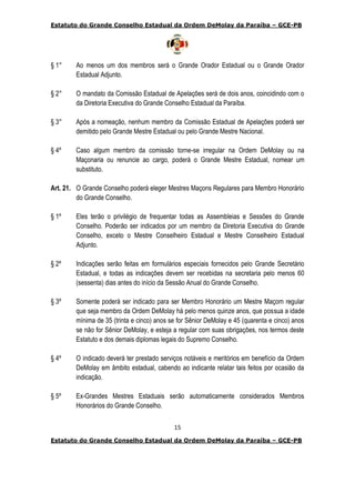 Estatuto do Grande Conselho Estadual da Ordem DeMolay da Paraíba – GCE-PB
15
Estatuto do Grande Conselho Estadual da Ordem DeMolay da Paraíba – GCE-PB
§ 1° Ao menos um dos membros será o Grande Orador Estadual ou o Grande Orador
Estadual Adjunto.
§ 2° O mandato da Comissão Estadual de Apelações será de dois anos, coincidindo com o
da Diretoria Executiva do Grande Conselho Estadual da Paraíba.
§ 3° Após a nomeação, nenhum membro da Comissão Estadual de Apelações poderá ser
demitido pelo Grande Mestre Estadual ou pelo Grande Mestre Nacional.
§ 4º Caso algum membro da comissão torne-se irregular na Ordem DeMolay ou na
Maçonaria ou renuncie ao cargo, poderá o Grande Mestre Estadual, nomear um
substituto.
Art. 21. O Grande Conselho poderá eleger Mestres Maçons Regulares para Membro Honorário
do Grande Conselho.
§ 1º Eles terão o privilégio de frequentar todas as Assembleias e Sessões do Grande
Conselho. Poderão ser indicados por um membro da Diretoria Executiva do Grande
Conselho, exceto o Mestre Conselheiro Estadual e Mestre Conselheiro Estadual
Adjunto.
§ 2º Indicações serão feitas em formulários especiais fornecidos pelo Grande Secretário
Estadual, e todas as indicações devem ser recebidas na secretaria pelo menos 60
(sessenta) dias antes do início da Sessão Anual do Grande Conselho.
§ 3º Somente poderá ser indicado para ser Membro Honorário um Mestre Maçom regular
que seja membro da Ordem DeMolay há pelo menos quinze anos, que possua a idade
mínima de 35 (trinta e cinco) anos se for Sênior DeMolay e 45 (quarenta e cinco) anos
se não for Sênior DeMolay, e esteja a regular com suas obrigações, nos termos deste
Estatuto e dos demais diplomas legais do Supremo Conselho.
§ 4º O indicado deverá ter prestado serviços notáveis e meritórios em benefício da Ordem
DeMolay em âmbito estadual, cabendo ao indicante relatar tais feitos por ocasião da
indicação.
§ 5º Ex-Grandes Mestres Estaduais serão automaticamente considerados Membros
Honorários do Grande Conselho.
 