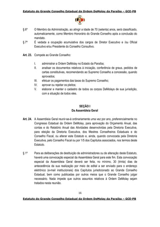 Estatuto do Grande Conselho Estadual da Ordem DeMolay da Paraíba – GCE-PB
16
Estatuto do Grande Conselho Estadual da Ordem DeMolay da Paraíba – GCE-PB
§ 6º O Membro da Administração, ao atingir a idade de 70 (setenta) anos, será classificado,
automaticamente, como Membro Honorário do Grande Conselho após a conclusão do
mandato.
§ 7º É vedada a ocupação acumulativa dos cargos de Diretor Executivo e /ou Oficial
Executivo e/ou Presidente do Conselho Consultivo.
Art. 23. Compete ao Grande Conselho:
I. administrar a Ordem DeMolay no Estado da Paraíba;
II. analisar os documentos relativos à iniciação, conferência de graus, pedidos de
cartas constitutivas, recomendando ao Supremo Conselho a concessão, quando
aprovados;
III. efetuar os pagamentos das taxas do Supremo Conselho;
IV. aprovar ou rejeitar os pleitos;
V. elaborar e manter o cadastro de todos os corpos DeMolays de sua jurisdição,
com a situação de todos eles.
SEÇÃO I
Da Assembleia Geral
Art. 24. A Assembleia Geral reunir-se-á ordinariamente uma vez por ano, preferencialmente no
Congresso Estadual da Ordem DeMolay, para aprovação do Orçamento Anual, das
contas e do Relatório Anual das Atividades desenvolvidas pela Diretoria Executiva,
para eleição da Diretoria Executiva, dos Mestres Conselheiros Estaduais e do
Conselho Fiscal, ou alterar este Estatuto e, ainda, quando convocada pela Diretoria
Executiva, pelo Conselho Fiscal ou por 1/5 dos Capítulos associados, nos termos deste
Estatuto.
§ 1º Para as deliberações de destituição de administradores ou de alteração deste Estatuto,
haverá uma convocação especial da Assembleia Geral para este fim. Esta convocação
especial da Assembleia Geral deverá ser feita, no mínimo, 30 (trinta) dias de
antecedência da sua realização por meio de edital a ser enviado para o endereço
eletrônico (e-mail institucionais) dos Capítulos jurisdicionado ao Grande Conselho
Estadual, bem como publicadas por outros meios que o Grande Conselho julgar
necessário. Nada impede que outros assuntos relativos à Ordem DeMolay sejam
tratados nesta reunião.
 