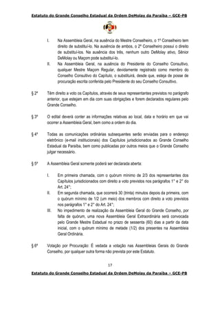 Estatuto do Grande Conselho Estadual da Ordem DeMolay da Paraíba – GCE-PB
17
Estatuto do Grande Conselho Estadual da Ordem DeMolay da Paraíba – GCE-PB
I. Na Assembleia Geral, na ausência do Mestre Conselheiro, o 1º Conselheiro tem
direito de substituí-lo. Na ausência de ambos, o 2º Conselheiro possui o direito
de substituí-los. Na ausência dos três, nenhum outro DeMolay ativo, Sênior
DeMolay ou Maçom pode substituí-lo.
II. Na Assembleia Geral, na ausência do Presidente do Conselho Consultivo,
qualquer Mestre Maçom Regular, devidamente registrado como membro do
Conselho Consultivo do Capítulo, o substituirá, desde que, esteja de posse de
procuração escrita conferida pelo Presidente do seu Conselho Consultivo.
§ 2º Têm direito a voto os Capítulos, através de seus representantes previstos no parágrafo
anterior, que estejam em dia com suas obrigações e forem declarados regulares pelo
Grande Conselho.
§ 3º O edital deverá conter as informações relativas ao local, data e horário em que vai
ocorrer a Assembleia Geral, bem como a ordem do dia.
§ 4º Todas as comunicações ordinárias subsequentes serão enviadas para o endereço
eletrônico (e-mail institucionais) dos Capítulos jurisdicionados ao Grande Conselho
Estadual da Paraíba, bem como publicadas por outros meios que o Grande Conselho
julgar necessário.
§ 5º A Assembleia Geral somente poderá ser declarada aberta:
I. Em primeira chamada, com o quórum mínimo de 2/3 dos representantes dos
Capítulos jurisdicionados com direito a voto previstos nos parágrafos 1° e 2° do
Art. 24°;
II. Em segunda chamada, que ocorrerá 30 (trinta) minutos depois da primeira, com
o quórum mínimo de 1/2 (um meio) dos membros com direito a voto previstos
nos parágrafos 1° e 2° do Art. 24°;
III. No impedimento de realização da Assembleia Geral do Grande Conselho, por
falta de quórum, uma nova Assembleia Geral Extraordinária será convocada
pelo Grande Mestre Estadual no prazo de sessenta (60) dias a partir da data
inicial, com o quórum mínimo de metade (1/2) dos presentes na Assembleia
Geral Ordinária.
§ 6º Votação por Procuração: É vedada a votação nas Assembleias Gerais do Grande
Conselho, por qualquer outra forma não prevista por este Estatuto.
 