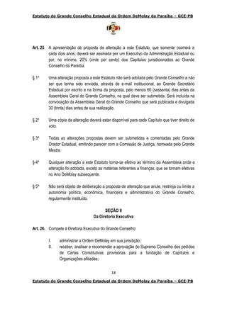 Estatuto do Grande Conselho Estadual da Ordem DeMolay da Paraíba – GCE-PB
18
Estatuto do Grande Conselho Estadual da Ordem DeMolay da Paraíba – GCE-PB
Art. 25 A apresentação de proposta de alteração a este Estatuto, que somente ocorrerá a
cada dois anos, deverá ser assinada por um Executivo da Administração Estadual ou
por, no mínimo, 20% (vinte por cento) dos Capítulos jurisdicionados ao Grande
Conselho da Paraíba.
§ 1º Uma alteração proposta a este Estatuto não será adotada pelo Grande Conselho a não
ser que tenha sido enviada, através de e-mail institucional, ao Grande Secretário
Estadual por escrito e na forma da proposta, pelo menos 60 (sessenta) dias antes da
Assembleia Geral do Grande Conselho, na qual deve ser submetida. Será incluída na
convocação da Assembleia Geral do Grande Conselho que será publicada e divulgada
30 (trinta) dias antes de sua realização.
§ 2º Uma cópia da alteração deverá estar disponível para cada Capítulo que tiver direito de
voto.
§ 3º Todas as alterações propostas devem ser submetidas e comentadas pelo Grande
Orador Estadual, emitindo parecer com a Comissão de Justiça, nomeada pelo Grande
Mestre.
§ 4º Qualquer alteração a este Estatuto torna-se efetiva ao término da Assembleia onde a
alteração foi adotada, exceto as matérias referentes a finanças, que se tornam efetivas
no Ano DeMolay subsequente.
§ 5º Não será objeto de deliberação a proposta de alteração que anule, restrinja ou limite a
autonomia política, econômica, financeira e administrativa do Grande Conselho,
regularmente instituído.
SEÇÃO II
Da Diretoria Executiva
Art. 26. Compete à Diretoria Executiva do Grande Conselho:
I. administrar a Ordem DeMolay em sua jurisdição;
II. receber, analisar e recomendar a aprovação do Supremo Conselho dos pedidos
de Cartas Constitutivas provisórias para a fundação de Capítulos e
Organizações afiliadas;
 