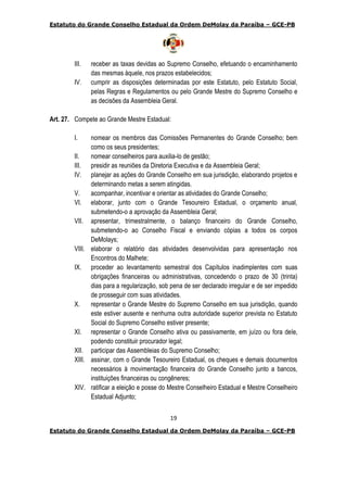 Estatuto do Grande Conselho Estadual da Ordem DeMolay da Paraíba – GCE-PB
19
Estatuto do Grande Conselho Estadual da Ordem DeMolay da Paraíba – GCE-PB
III. receber as taxas devidas ao Supremo Conselho, efetuando o encaminhamento
das mesmas àquele, nos prazos estabelecidos;
IV. cumprir as disposições determinadas por este Estatuto, pelo Estatuto Social,
pelas Regras e Regulamentos ou pelo Grande Mestre do Supremo Conselho e
as decisões da Assembleia Geral.
Art. 27. Compete ao Grande Mestre Estadual:
I. nomear os membros das Comissões Permanentes do Grande Conselho; bem
como os seus presidentes;
II. nomear conselheiros para auxilia-lo de gestão;
III. presidir as reuniões da Diretoria Executiva e da Assembleia Geral;
IV. planejar as ações do Grande Conselho em sua jurisdição, elaborando projetos e
determinando metas a serem atingidas.
V. acompanhar, incentivar e orientar as atividades do Grande Conselho;
VI. elaborar, junto com o Grande Tesoureiro Estadual, o orçamento anual,
submetendo-o a aprovação da Assembleia Geral;
VII. apresentar, trimestralmente, o balanço financeiro do Grande Conselho,
submetendo-o ao Conselho Fiscal e enviando cópias a todos os corpos
DeMolays;
VIII. elaborar o relatório das atividades desenvolvidas para apresentação nos
Encontros do Malhete;
IX. proceder ao levantamento semestral dos Capítulos inadimplentes com suas
obrigações financeiras ou administrativas, concedendo o prazo de 30 (trinta)
dias para a regularização, sob pena de ser declarado irregular e de ser impedido
de prosseguir com suas atividades.
X. representar o Grande Mestre do Supremo Conselho em sua jurisdição, quando
este estiver ausente e nenhuma outra autoridade superior prevista no Estatuto
Social do Supremo Conselho estiver presente;
XI. representar o Grande Conselho ativa ou passivamente, em juízo ou fora dele,
podendo constituir procurador legal;
XII. participar das Assembleias do Supremo Conselho;
XIII. assinar, com o Grande Tesoureiro Estadual, os cheques e demais documentos
necessários à movimentação financeira do Grande Conselho junto a bancos,
instituições financeiras ou congêneres;
XIV. ratificar a eleição e posse do Mestre Conselheiro Estadual e Mestre Conselheiro
Estadual Adjunto;
 