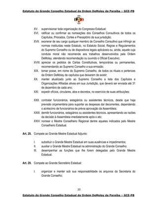 Estatuto do Grande Conselho Estadual da Ordem DeMolay da Paraíba – GCE-PB
20
Estatuto do Grande Conselho Estadual da Ordem DeMolay da Paraíba – GCE-PB
XV. supervisionar toda organização do Congresso Estadual;
XVI. ratificar ou confirmar as nomeações dos Conselhos Consultivos de todos os
Capítulos, Priorados, Cortes e Preceptório de sua jurisdição;
XVII. exonerar de seu cargo qualquer membro de Conselho Consultivo que infringir as
normas instituídas neste Estatuto, no Estatuto Social, Regras e Regulamentos
do Supremo Conselho ou de dispositivos legais aplicáveis ou, ainda, aquele cuja
conduta moral não recomende aos trabalhos desenvolvidos pela Ordem
DeMolay, atendendo recomendação ou ouvindo o Oficial Executivo;
XVIII. apreciar os pedidos de Cartas Constitutivas, temporárias ou permanentes,
recomendando ao Supremo Conselho a sua emissão;
XIX. tomar posse, em nome do Supremo Conselho, de todos os rituais e pertences
da Ordem DeMolay de capítulos que deixarem de existir;
XX. manter atualizado junto ao Supremo Conselho a lista dos Capítulos e
Organizações Afiliadas ativas em sua Jurisdição, que deverá ser enviada até 31
de dezembro de cada ano;
XXI. expedir ofícios, circulares, atos e decretos, no exercício de suas atribuições;
XXII. contratar funcionários, estagiários ou assistentes técnicos, desde que haja
previsão orçamentária para suportar as despesas daí decorrentes, dependendo
o acréscimo de funcionários de prévia aprovação da Assembleia;
XXIII. demitir funcionários, estagiários ou assistentes técnicos, apresentando as razões
da decisão à Assembleia imediatamente após o ato;
XXIV. nomear o Mestre Conselheiro Regional dentre aqueles indicados pelo Mestre
Conselheiro Estadual.
Art. 28. Compete ao Grande Mestre Estadual Adjunto:
I. substituir o Grande Mestre Estadual em suas ausências e impedimentos;
II. auxiliar o Grande Mestre Estadual na administração do Grande Conselho;
III. desempenhar as funções que lhe forem delegadas pelo Grande Mestre
Estadual.
Art. 29. Compete ao Grande Secretário Estadual:
I. organizar e manter sob sua responsabilidade os arquivos da Secretaria do
Grande Conselho;
 