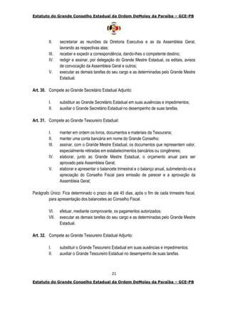 Estatuto do Grande Conselho Estadual da Ordem DeMolay da Paraíba – GCE-PB
21
Estatuto do Grande Conselho Estadual da Ordem DeMolay da Paraíba – GCE-PB
II. secretariar as reuniões da Diretoria Executiva e as da Assembleia Geral,
lavrando as respectivas atas;
III. receber e expedir a correspondência, dando-lhes o competente destino;
IV. redigir e assinar, por delegação do Grande Mestre Estadual, os editais, avisos
de convocação da Assembleia Geral e outros;
V. executar as demais tarefas do seu cargo e as determinadas pelo Grande Mestre
Estadual.
Art. 30. Compete ao Grande Secretário Estadual Adjunto:
I. substituir ao Grande Secretário Estadual em suas ausências e impedimentos;
II. auxiliar o Grande Secretário Estadual no desempenho de suas tarefas.
Art. 31. Compete ao Grande Tesoureiro Estadual:
I. manter em ordem os livros, documentos e materiais da Tesouraria;
II. manter uma conta bancária em nome do Grande Conselho;
III. assinar, com o Grande Mestre Estadual, os documentos que representem valor,
especialmente retiradas em estabelecimentos bancários ou congêneres;
IV. elaborar, junto ao Grande Mestre Estadual, o orçamento anual para ser
aprovado pela Assembleia Geral;
V. elaborar e apresentar o balancete trimestral e o balanço anual, submetendo-os a
apreciação do Conselho Fiscal para emissão de parecer e a aprovação da
Assembleia Geral;
Parágrafo Único: Fica determinado o prazo de até 45 dias, após o fim de cada trimestre fiscal,
para apresentação dos balancetes ao Conselho Fiscal.
VI. efetuar, mediante comprovante, os pagamentos autorizados;
VII. executar as demais tarefas do seu cargo e as determinadas pelo Grande Mestre
Estadual.
Art. 32. Compete ao Grande Tesoureiro Estadual Adjunto:
I. substituir o Grande Tesoureiro Estadual em suas ausências e impedimentos;
II. auxiliar o Grande Tesoureiro Estadual no desempenho de suas tarefas.
 