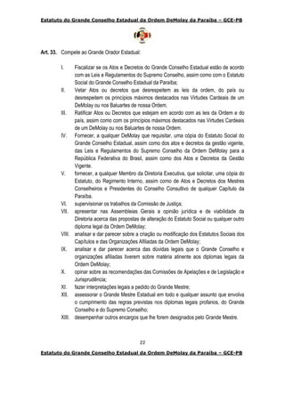Estatuto do Grande Conselho Estadual da Ordem DeMolay da Paraíba – GCE-PB
22
Estatuto do Grande Conselho Estadual da Ordem DeMolay da Paraíba – GCE-PB
Art. 33. Compete ao Grande Orador Estadual:
I. Fiscalizar se os Atos e Decretos do Grande Conselho Estadual estão de acordo
com as Leis e Regulamentos do Supremo Conselho, assim como com o Estatuto
Social do Grande Conselho Estadual da Paraíba;
II. Vetar Atos ou decretos que desrespeitem as leis da ordem, do país ou
desrespeitem os princípios máximos destacados nas Virtudes Cardeais de um
DeMolay ou nos Baluartes de nossa Ordem.
III. Ratificar Atos ou Decretos que estejam em acordo com as leis da Ordem e do
país, assim como com os princípios máximos destacados nas Virtudes Cardeais
de um DeMolay ou nos Baluartes de nossa Ordem.
IV. Fornecer, a qualquer DeMolay que requisitar, uma cópia do Estatuto Social do
Grande Conselho Estadual, assim como dos atos e decretos da gestão vigente,
das Leis e Regulamentos do Supremo Conselho da Ordem DeMolay para a
República Federativa do Brasil, assim como dos Atos e Decretos da Gestão
Vigente.
V. fornecer, a qualquer Membro da Diretoria Executiva, que solicitar, uma cópia do
Estatuto, do Regimento Interno, assim como de Atos e Decretos dos Mestres
Conselheiros e Presidentes do Conselho Consultivo de qualquer Capítulo da
Paraíba.
VI. supervisionar os trabalhos da Comissão de Justiça;
VII. apresentar nas Assembleias Gerais a opinião jurídica e de viabilidade da
Diretoria acerca das propostas de alteração do Estatuto Social ou qualquer outro
diploma legal da Ordem DeMolay;
VIII. analisar e dar parecer sobre a criação ou modificação dos Estatutos Sociais dos
Capítulos e das Organizações Afiliadas da Ordem DeMolay;
IX. analisar e dar parecer acerca das dúvidas legais que o Grande Conselho e
organizações afiliadas tiverem sobre matéria atinente aos diplomas legais da
Ordem DeMolay;
X. opinar sobre as recomendações das Comissões de Apelações e de Legislação e
Jurisprudência;
XI. fazer interpretações legais a pedido do Grande Mestre;
XII. assessorar o Grande Mestre Estadual em todo e qualquer assunto que envolva
o cumprimento das regras previstas nos diplomas legais profanos, do Grande
Conselho e do Supremo Conselho;
XIII. desempenhar outros encargos que lhe forem designados pelo Grande Mestre.
 