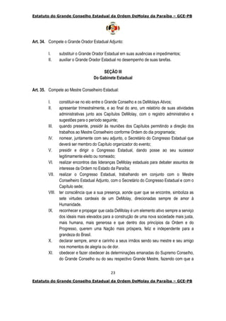 Estatuto do Grande Conselho Estadual da Ordem DeMolay da Paraíba – GCE-PB
23
Estatuto do Grande Conselho Estadual da Ordem DeMolay da Paraíba – GCE-PB
Art. 34. Compete o Grande Orador Estadual Adjunto:
I. substituir o Grande Orador Estadual em suas ausências e impedimentos;
II. auxiliar o Grande Orador Estadual no desempenho de suas tarefas.
SEÇÃO III
Do Gabinete Estadual
Art. 35. Compete ao Mestre Conselheiro Estadual:
I. constituir-se no elo entre o Grande Conselho e os DeMolays Ativos;
II. apresentar trimestralmente, e ao final do ano, um relatório de suas atividades
administrativas junto aos Capítulos DeMolay, com o registro administrativo e
sugestões para o período seguinte;
III. quando presente, presidir às reuniões dos Capítulos permitindo a direção dos
trabalhos ao Mestre Conselheiro conforme Ordem do dia programada;
IV. nomear, juntamente com seu adjunto, o Secretário do Congresso Estadual que
deverá ser membro do Capítulo organizador do evento;
V. presidir e dirigir o Congresso Estadual, dando posse ao seu sucessor
legitimamente eleito ou nomeado;
VI. realizar encontros das lideranças DeMolay estaduais para debater assuntos de
interesse da Ordem no Estado da Paraíba;
VII. realizar o Congresso Estadual, trabalhando em conjunto com o Mestre
Conselheiro Estadual Adjunto, com o Secretário do Congresso Estadual e com o
Capítulo sede;
VIII. ter consciência que a sua presença, aonde quer que se encontre, simboliza as
sete virtudes cardeais de um DeMolay, direcionadas sempre de amor à
Humanidade.
IX. reconhecer e propagar que cada DeMolay é um elemento ativo sempre a serviço
dos ideais mais elevados para a construção de uma nova sociedade mais justa,
mais humana, mais generosa e que dentro dos princípios da Ordem e do
Progresso, querem uma Nação mais próspera, feliz e independente para a
grandeza do Brasil.
X. declarar sempre, amor e carinho a seus irmãos sendo seu mestre e seu amigo
nos momentos de alegria ou de dor.
XI. obedecer e fazer obedecer às determinações emanadas do Supremo Conselho,
do Grande Conselho ou do seu respectivo Grande Mestre, fazendo com que a
 