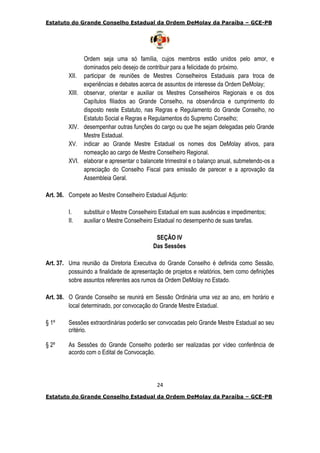 Estatuto do Grande Conselho Estadual da Ordem DeMolay da Paraíba – GCE-PB
24
Estatuto do Grande Conselho Estadual da Ordem DeMolay da Paraíba – GCE-PB
Ordem seja uma só família, cujos membros estão unidos pelo amor, e
dominados pelo desejo de contribuir para a felicidade do próximo.
XII. participar de reuniões de Mestres Conselheiros Estaduais para troca de
experiências e debates acerca de assuntos de interesse da Ordem DeMolay;
XIII. observar, orientar e auxiliar os Mestres Conselheiros Regionais e os dos
Capítulos filiados ao Grande Conselho, na observância e cumprimento do
disposto neste Estatuto, nas Regras e Regulamento do Grande Conselho, no
Estatuto Social e Regras e Regulamentos do Supremo Conselho;
XIV. desempenhar outras funções do cargo ou que lhe sejam delegadas pelo Grande
Mestre Estadual.
XV. indicar ao Grande Mestre Estadual os nomes dos DeMolay ativos, para
nomeação ao cargo de Mestre Conselheiro Regional.
XVI. elaborar e apresentar o balancete trimestral e o balanço anual, submetendo-os a
apreciação do Conselho Fiscal para emissão de parecer e a aprovação da
Assembleia Geral.
Art. 36. Compete ao Mestre Conselheiro Estadual Adjunto:
I. substituir o Mestre Conselheiro Estadual em suas ausências e impedimentos;
II. auxiliar o Mestre Conselheiro Estadual no desempenho de suas tarefas.
SEÇÃO IV
Das Sessões
Art. 37. Uma reunião da Diretoria Executiva do Grande Conselho é definida como Sessão,
possuindo a finalidade de apresentação de projetos e relatórios, bem como definições
sobre assuntos referentes aos rumos da Ordem DeMolay no Estado.
Art. 38. O Grande Conselho se reunirá em Sessão Ordinária uma vez ao ano, em horário e
local determinado, por convocação do Grande Mestre Estadual.
§ 1º Sessões extraordinárias poderão ser convocadas pelo Grande Mestre Estadual ao seu
critério.
§ 2º As Sessões do Grande Conselho poderão ser realizadas por vídeo conferência de
acordo com o Edital de Convocação.
 