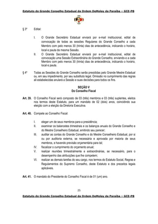 Estatuto do Grande Conselho Estadual da Ordem DeMolay da Paraíba – GCE-PB
25
Estatuto do Grande Conselho Estadual da Ordem DeMolay da Paraíba – GCE-PB
§ 3º Edital:
I. O Grande Secretário Estadual enviará por e-mail institucional, edital de
convocação de todas as sessões Regulares do Grande Conselho a cada
Membro com pelo menos 30 (trinta) dias de antecedência, indicando o horário,
local e pauta da mesma Sessão.
II. O Grande Secretário Estadual enviará por e-mail institucional, edital de
convocação uma Sessão Extraordinária do Grande Conselho, enviando-o a cada
Membro com pelo menos 30 (trinta) dias de antecedência, indicando o horário,
local e pauta.
§ 4º Todas as Sessões do Grande Conselho serão presididas pelo Grande Mestre Estadual
ou, em seu impedimento, por seu substituto legal. Omissão no cumprimento das regras
ali estabelecidas anulará a Sessão e suas decisões para todos os fins.
SEÇÃO V
Do Conselho Fiscal
Art. 39. O Conselho Fiscal será composto de 03 (três) membros e 03 (três) suplentes, eleitos
nos termos deste Estatuto, para um mandato de 02 (dois) anos, coincidindo sua
eleição com a eleição da Diretoria Executiva.
Art. 40. Compete ao Conselho Fiscal:
I. eleger um de seus membros para a presidência;
II. examinar os balancetes trimestrais e os balanços anuais do Grande Conselho e
do Mestre Conselheiro Estadual, emitindo seu parecer;
III. auditar as contas do Grande Conselho e do Mestre Conselheiro Estadual, por si
ou por auditoria externa, se necessária e aprovada por maioria de seus
membros, e havendo previsão orçamentária para tal;
IV. fiscalizar o cumprimento do orçamento anual;
V. realizar reuniões trimestralmente e extraordinárias, se necessário, para o
desempenho das atribuições que lhe competem;
VI. realizar as demais tarefas do seu cargo, nos termos do Estatuto Social, Regras e
Regulamentos do Supremo Conselho, deste Estatuto e dos preceitos legais
aplicáveis.
Art. 41. O mandato do Presidente do Conselho Fiscal é de 01 (um) ano.
 