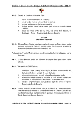 Estatuto do Grande Conselho Estadual da Ordem DeMolay da Paraíba – GCE-PB
26
Estatuto do Grande Conselho Estadual da Ordem DeMolay da Paraíba – GCE-PB
Art. 42. Compete ao Presidente do Conselho Fiscal:
I. presidir as reuniões trimestrais do Conselho;
II. nomear um dos membros para secretariar as reuniões;
III. convocar reuniões extraordinárias, se necessário;
IV. contratar auditoria externa, se necessário, para auditar as contas do Grande
Conselho;
V. realizar as demais tarefas do seu cargo, nos termos deste Estatuto, da
Constituição e Regras e Regulamentos do Supremo Conselho.
SEÇÃO VI
Dos Oficiais Executivos
Art. 43. O Grande Mestre Estadual possui a prerrogativa de nomear um Mestre Maçom regular
para atuar como Oficial Executivo em cada região, que possuirá a atribuição de
representar o Grande Conselho na sua respectiva área.
Parágrafo único. O Mestre Maçom nomeado deverá residir ou trabalhar na região para a qual foi
designado.
Art. 44. O Oficial Executivo poderá ser exonerado a qualquer tempo pelo Grande Mestre
Estadual.
Art. 45. São deveres do Oficial Executivo:
I. promover a Ordem DeMolay na sua região, buscando o fortalecimento dos
Capítulos existentes e a fundação de novos Capítulos;
II. agir no sentido de buscar a harmonia entre os Capítulos da sua região;
III. representar o Grande Conselho na sua região de forma dedicada, zelando pela
boa imagem da instituição junto à Maçonaria e à sociedade em geral;
IV. fiscalizar o cumprimento pelos Capítulos da sua região das normas do Supremo
Conselho e do Grande Conselho.
Art. 46. O Oficial Executivo poderá acumular a função de membro de Conselho Consultivo,
sendo-lhe vedados o exercício da função de Presidente de Conselho Consultivo e a
atuação como substituto legal do mesmo em quaisquer eleições ou assembleias do
Grande Conselho ou Supremo Conselho.
 