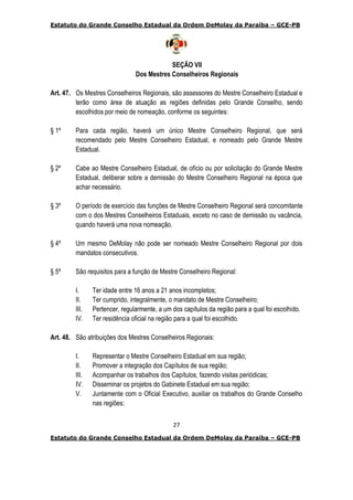 Estatuto do Grande Conselho Estadual da Ordem DeMolay da Paraíba – GCE-PB
27
Estatuto do Grande Conselho Estadual da Ordem DeMolay da Paraíba – GCE-PB
SEÇÃO VII
Dos Mestres Conselheiros Regionais
Art. 47. Os Mestres Conselheiros Regionais, são assessores do Mestre Conselheiro Estadual e
terão como área de atuação as regiões definidas pelo Grande Conselho, sendo
escolhidos por meio de nomeação, conforme os seguintes:
§ 1º Para cada região, haverá um único Mestre Conselheiro Regional, que será
recomendado pelo Mestre Conselheiro Estadual, e nomeado pelo Grande Mestre
Estadual.
§ 2º Cabe ao Mestre Conselheiro Estadual, de ofício ou por solicitação do Grande Mestre
Estadual, deliberar sobre a demissão do Mestre Conselheiro Regional na época que
achar necessário.
§ 3º O período de exercício das funções de Mestre Conselheiro Regional será concomitante
com o dos Mestres Conselheiros Estaduais, exceto no caso de demissão ou vacância,
quando haverá uma nova nomeação.
§ 4º Um mesmo DeMolay não pode ser nomeado Mestre Conselheiro Regional por dois
mandatos consecutivos.
§ 5º São requisitos para a função de Mestre Conselheiro Regional:
I. Ter idade entre 16 anos a 21 anos incompletos;
II. Ter cumprido, integralmente, o mandato de Mestre Conselheiro;
III. Pertencer, regularmente, a um dos capítulos da região para a qual foi escolhido.
IV. Ter residência oficial na região para a qual foi escolhido.
Art. 48. São atribuições dos Mestres Conselheiros Regionais:
I. Representar o Mestre Conselheiro Estadual em sua região;
II. Promover a integração dos Capítulos de sua região;
III. Acompanhar os trabalhos dos Capítulos, fazendo visitas periódicas;
IV. Disseminar os projetos do Gabinete Estadual em sua região;
V. Juntamente com o Oficial Executivo, auxiliar os trabalhos do Grande Conselho
nas regiões;
 