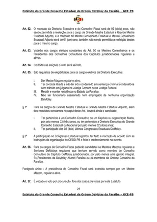 Estatuto do Grande Conselho Estadual da Ordem DeMolay da Paraíba – GCE-PB
29
Estatuto do Grande Conselho Estadual da Ordem DeMolay da Paraíba – GCE-PB
Art. 52. O mandato da Diretoria Executiva e do Conselho Fiscal será de 02 (dois) anos, não
sendo permitida a reeleição para o cargo de Grande Mestre Estadual e Grande Mestre
Estadual Adjunto, e o mandato do Mestre Conselheiro Estadual e Mestre Conselheiro
Estadual Adjunto será de 01 (um) ano, também não sendo permitida a reeleição destes
para o mesmo cargo.
Art. 53. Votarão nos cargos eletivos constantes do Art. 50 os Mestres Conselheiros e os
Presidentes dos Conselhos Consultivos dos Capítulos jurisdicionados regulares e
ativos.
Art. 54. Em todas as eleições o voto será secreto.
Art. 55. São requisitos de elegibilidade para os cargos eletivos da Diretoria Executiva:
I. Ser Mestre Maçom regular e ativo;
II. Ter conduta ilibada e não ter sido condenado em sentença criminal condenatória
com trânsito em julgado na Justiça Comum ou na Justiça Federal.
III. Residir e manter residência no Estado da Paraíba;
IV. Não ser funcionário assalariado nem empregado de nenhuma organização
DeMolay.
§ 1º Para os cargos de Grande Mestre Estadual e Grande Mestre Estadual Adjunto, além
dos requisitos constantes no caput deste Art., deverá ainda o candidato:
I. Ter pertencido a um Conselho Consultivo de um Capítulo ou organização filiada,
por pelo menos 03 (três) anos, ou ter pertencido a Diretoria Executiva do Grande
Conselho Estadual ou Nacional por pelo menos 02 (dois) anos;
II. Ter participado dos 02 (dois) últimos Congressos Estaduais DeMolay.
§ 2º A participação no Congresso Estadual significa, ter feito a inscrição de acordo com as
instruções da organização do CEOD-PB e feito o credenciamento no evento.
Art. 56. Para os cargos do Conselho Fiscal poderão candidatar-se Mestres Maçons regulares e
Seniores DeMolays regulares que tenham servido como membro de Conselho
Consultivo de Capítulo DeMolay jurisdicionado, por pelo menos uma gestão integral,
Ex-Presidentes da DeMolay Alumni Paraíba ou ex-membros do Grande Conselho da
Paraíba.
Parágrafo único - A presidência do Conselho Fiscal será exercida sempre por um Mestre
Maçom, regular e ativo.
Art. 57. É vedado o voto por procuração, fora dos casos previstos por este Estatuto.
 