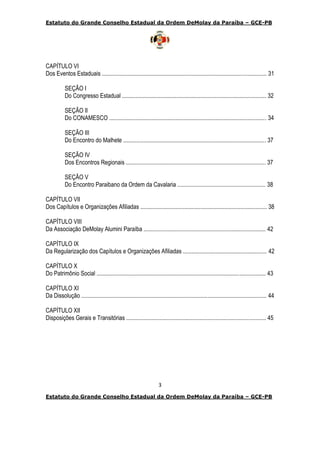 Estatuto do Grande Conselho Estadual da Ordem DeMolay da Paraíba – GCE-PB
3
Estatuto do Grande Conselho Estadual da Ordem DeMolay da Paraíba – GCE-PB
CAPÍTULO VI
Dos Eventos Estaduais ................................................................................................................ 31
SEÇÃO I
Do Congresso Estadual .................................................................................................. 32
SEÇÃO II
Do CONAMESCO ........................................................................................................... 34
SEÇÃO III
Do Encontro do Malhete ................................................................................................. 37
SEÇÃO IV
Dos Encontros Regionais ............................................................................................... 37
SEÇÃO V
Do Encontro Paraibano da Ordem da Cavalaria ............................................................ 38
CAPÍTULO VII
Dos Capítulos e Organizações Afiliadas ...................................................................................... 38
CAPÍTULO VIII
Da Associação DeMolay Alumini Paraíba ................................................................................... 42
CAPÍTULO IX
Da Regularização dos Capítulos e Organizações Afiliadas ......................................................... 42
CAPÍTULO X
Do Patrimônio Social ................................................................................................................... 43
CAPÍTULO XI
Da Dissolução .............................................................................................................................. 44
CAPÍTULO XII
Disposições Gerais e Transitórias ............................................................................................... 45
 