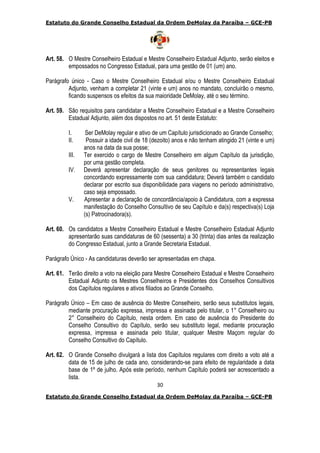 Estatuto do Grande Conselho Estadual da Ordem DeMolay da Paraíba – GCE-PB
30
Estatuto do Grande Conselho Estadual da Ordem DeMolay da Paraíba – GCE-PB
Art. 58. O Mestre Conselheiro Estadual e Mestre Conselheiro Estadual Adjunto, serão eleitos e
empossados no Congresso Estadual, para uma gestão de 01 (um) ano.
Parágrafo único - Caso o Mestre Conselheiro Estadual e/ou o Mestre Conselheiro Estadual
Adjunto, venham a completar 21 (vinte e um) anos no mandato, concluirão o mesmo,
ficando suspensos os efeitos da sua maioridade DeMolay, até o seu término.
Art. 59. São requisitos para candidatar a Mestre Conselheiro Estadual e a Mestre Conselheiro
Estadual Adjunto, além dos dispostos no art. 51 deste Estatuto:
I. Ser DeMolay regular e ativo de um Capítulo jurisdicionado ao Grande Conselho;
II. Possuir a idade civil de 18 (dezoito) anos e não tenham atingido 21 (vinte e um)
anos na data da sua posse;
III. Ter exercido o cargo de Mestre Conselheiro em algum Capítulo da jurisdição,
por uma gestão completa.
IV. Deverá apresentar declaração de seus genitores ou representantes legais
concordando expressamente com sua candidatura; Deverá também o candidato
declarar por escrito sua disponibilidade para viagens no período administrativo,
caso seja empossado.
V. Apresentar a declaração de concordância/apoio à Candidatura, com a expressa
manifestação do Conselho Consultivo de seu Capítulo e da(s) respectiva(s) Loja
(s) Patrocinadora(s).
Art. 60. Os candidatos a Mestre Conselheiro Estadual e Mestre Conselheiro Estadual Adjunto
apresentarão suas candidaturas de 60 (sessenta) a 30 (trinta) dias antes da realização
do Congresso Estadual, junto a Grande Secretaria Estadual.
Parágrafo Único - As candidaturas deverão ser apresentadas em chapa.
Art. 61. Terão direito a voto na eleição para Mestre Conselheiro Estadual e Mestre Conselheiro
Estadual Adjunto os Mestres Conselheiros e Presidentes dos Conselhos Consultivos
dos Capítulos regulares e ativos filiados ao Grande Conselho.
Parágrafo Único – Em caso de ausência do Mestre Conselheiro, serão seus substitutos legais,
mediante procuração expressa, impressa e assinada pelo titular, o 1° Conselheiro ou
2° Conselheiro do Capítulo, nesta ordem. Em caso de ausência do Presidente do
Conselho Consultivo do Capítulo, serão seu substituto legal, mediante procuração
expressa, impressa e assinada pelo titular, qualquer Mestre Maçom regular do
Conselho Consultivo do Capítulo.
Art. 62. O Grande Conselho divulgará a lista dos Capítulos regulares com direito a voto até a
data de 15 de julho de cada ano, considerando-se para efeito de regularidade a data
base de 1º de julho. Após este período, nenhum Capítulo poderá ser acrescentado a
lista.
 