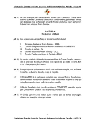 Estatuto do Grande Conselho Estadual da Ordem DeMolay da Paraíba – GCE-PB
31
Estatuto do Grande Conselho Estadual da Ordem DeMolay da Paraíba – GCE-PB
Art. 63. No caso de empate, será declarada eleita a chapa com o candidato a Grande Mestre
Estadual ou Mestre Conselheiro Estadual mais velho civilmente; persistindo o empate,
será declarada eleita a chapa com o Grande Mestre Estadual ou Mestre Conselheiro
Estadual mais antigo na Ordem DeMolay.
CAPÍTULO VI
Dos Eventos Estaduais
Art. 64. São considerados eventos oficiais do Grande Conselho Estadual:
I. Congresso Estadual da Ordem DeMolay – CEOD.
II. Conselho de Aprimoramento de Mestres Conselheiros – CONAMESCO.
III Encontro do Malhete - EM
IV. Encontro Regional da Ordem DeMolay – EROD.
V. Encontro Paraibano da Ordem da Cavalaria – EPOC.
Art. 65. Os eventos estaduais oficiais são de responsabilidade do Grande Conselho, cabendo a
este a aprovação da estrutura ofertada pela organização que sedia o evento, bem
como toda a programação do evento.
Art. 66. Para participar de qualquer evento oficial, é necessário estar regular junto ao Grande
Conselho e ao Supremo Conselho no ato da inscrição.
§ 1º O CONAMESCO é de participação obrigatória para todos os Mestres Conselheiros a
serem instalados no respectivo semestre, exceto se estiverem ocupando o cargo por
reeleição consecutiva ou por vacância durante o mandato.
§ 2º O Mestre Conselheiro eleito que não participar do CONAMESCO poderá ter negada,
pelo Grande Mestre Estadual, a sua autorização para instalação.
Art. 67. O Grande Conselho pode instituir outros eventos para as demais organizações
afiliadas não abrangidas pelo artigo anterior.
 