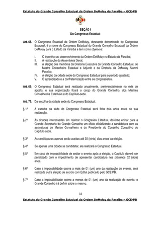 Estatuto do Grande Conselho Estadual da Ordem DeMolay da Paraíba – GCE-PB
32
Estatuto do Grande Conselho Estadual da Ordem DeMolay da Paraíba – GCE-PB
SEÇÃO I
Do Congresso Estadual
Art. 68. O Congresso Estadual da Ordem DeMolay, doravante denominado de Congresso
Estadual, é o nome do Congresso Estadual do Grande Conselho Estadual da Ordem
DeMolay para o Estado da Paraíba e tem como objetivos:
I. O incentivo ao desenvolvimento da Ordem DeMolay no Estado da Paraíba;
II. A realização da Assembleia Geral;
III. A eleição dos membros da Diretoria Executiva do Grande Conselho Estadual, do
Mestre Conselheiro Estadual e Adjunto e da Diretoria da DeMolay Alumni
Paraíba;
IV. A eleição da cidade sede do Congresso Estadual para o período ajustado;
V. O aprendizado e a confraternização entre os congressistas.
Art. 69. O Congresso Estadual será realizado anualmente, preferencialmente no mês de
agosto, e sua organização ficará a cargo do Grande Conselho, dos Mestres
Conselheiros Estaduais e do Capítulo-sede.
Art. 70. Da escolha da cidade sede do Congresso Estadual.
§ 1º A escolha da sede do Congresso Estadual será feita dois anos antes de sua
realização.
§ 2º As cidades interessadas em realizar o Congresso Estadual, deverão enviar para a
Grande Secretaria do Grande Conselho um oficio oficializando a candidatura com as
assinaturas do Mestre Conselheiro e do Presidente do Conselho Consultivo do
Capítulo sede.
§ 3º As candidaturas apenas serão aceitas até 30 (trinta) dias antes da eleição.
§ 4º Se apenas uma cidade se candidatar, ela realizará o Congresso Estadual.
§ 5º Em caso de impossibilidade de sediar o evento após a eleição, o Capítulo deverá ser
penalizado com o impedimento de apresentar candidatura nos próximos 02 (dois)
anos.
§ 6º Caso a impossibilidade ocorra a mais de 01 (um) ano da realização do evento, será
realizada outra eleição de acordo com Edital publicado pelo GCE PB.
§ 7º Caso a impossibilidade ocorra a menos de 01 (um) ano da realização do evento, o
Grande Conselho irá definir sobre o mesmo.
 