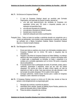 Estatuto do Grande Conselho Estadual da Ordem DeMolay da Paraíba – GCE-PB
33
Estatuto do Grande Conselho Estadual da Ordem DeMolay da Paraíba – GCE-PB
Art. 71. Da Estrutura do Congresso Estadual.
I. O local do Congresso Estadual deverá ser escolhido pela Comissão
Organizadora, sob supervisão do Grande Conselho, devendo ter:
a. uma sala para desenvolvimento das atividades do Congresso com
capacidade mínima para 150 (cento e cinquenta) pessoas, para a
realização da Assembleia Geral;
b. uma sala para Secretaria do Congresso;
c. uma sala para a Secretaria do Grande Conselho;
d. translado para o local do evento;
e. alojamento adequado para todos os participantes.
Parágrafo Único - Todos os locais de reuniões e cerimônias deverão ser compatíveis com o
número de participantes, como também conter equipamentos e utensílios, que deverá
ser verificado com o Mestre Conselheiro Estadual, Mestre Conselheiro Estadual
Adjunto e o Grande Conselho Estadual.
Art. 72. Das Obrigações da Cidade sede.
I. Enviar para todos os capítulos uma circular com informações completas sobre o
Congresso Estadual com no mínimo 150 (cento e cinquenta) dias de
antecedência;
II. Hospedar o site oficial do Congresso Estadual da Ordem DeMolay, no endereço
eletrônico http://www.congresso.demolaypb.com.br, contendo informações sobre
a cidade sede, a programação, as inscrições, os hotéis, o alojamento e os
contatos com a comissão organizadora com no mínimo 150 (cento e cinquenta)
dias de antecedência;
III. A inscrição deverá incluir a participação do evento, kit (camiseta, caneta, pasta e
certificado), alimentação e alojamento, sendo que seu valor não poderá
ultrapassar 15% (quinze por cento) do salário mínimo vigente, em caso de
alojamento em hotel ou similar. Caso essa estrutura não seja oferecida o valor
da inscrição não poderá ultrapassar 10% do salário mínimo vigente.
IV. Conseguir patrocínios, visando buscar recursos para o custeio do Congresso
Estadual e, assim, desonerar as inscrições.
Art. 73. O Congresso Estadual ocorrerá no mínimo em 03 (três) dias, durante os finais de
semana, e terá obrigatoriamente na programação geral:
I. Recepção das comitivas e cerimônia de abertura;
II. Assembleia Geral, eleições, Sessão da DeMolay Alumni Paraíba, palestras e/ou
grupos de discussão sobre a Ordem DeMolay;
III. Posse dos eleitos e despedida das comitivas.
 
