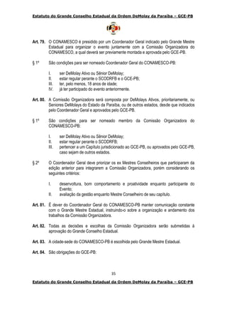 Estatuto do Grande Conselho Estadual da Ordem DeMolay da Paraíba – GCE-PB
35
Estatuto do Grande Conselho Estadual da Ordem DeMolay da Paraíba – GCE-PB
Art. 79. O CONAMESCO é presidido por um Coordenador Geral indicado pelo Grande Mestre
Estadual para organizar o evento juntamente com a Comissão Organizadora do
CONAMESCO, a qual deverá ser previamente montada e aprovada pelo GCE-PB.
§ 1º São condições para ser nomeado Coordenador Geral do CONAMESCO-PB:
I. ser DeMolay Ativo ou Sênior DeMolay;
II. estar regular perante o SCODRFB e o GCE-PB;
III. ter, pelo menos, 18 anos de idade;
IV. já ter participado do evento anteriormente.
Art. 80. A Comissão Organizadora será composta por DeMolays Ativos, prioritariamente, ou
Seniores DeMolays do Estado da Paraíba, ou de outros estados, desde que indicados
pelo Coordenador Geral e aprovados pelo GCE-PB.
§ 1º São condições para ser nomeado membro da Comissão Organizadora do
CONAMESCO-PB:
I. ser DeMolay Ativo ou Sênior DeMolay;
II. estar regular perante o SCODRFB;
III. pertencer a um Capítulo jurisdicionado ao GCE-PB, ou aprovados pelo GCE-PB,
caso sejam de outros estados.
§ 2º O Coordenador Geral deve priorizar os ex Mestres Conselheiros que participaram da
edição anterior para integrarem a Comissão Organizadora, porém considerando os
seguintes critérios:
I. desenvoltura, bom comportamento e proatividade enquanto participante do
Evento;
II. avaliação da gestão enquanto Mestre Conselheiro de seu capítulo.
Art. 81. É dever do Coordenador Geral do CONAMESCO-PB manter comunicação constante
com o Grande Mestre Estadual, instruindo-o sobre a organização e andamento dos
trabalhos da Comissão Organizadora.
Art. 82. Todas as decisões e escolhas da Comissão Organizadora serão submetidas à
aprovação do Grande Conselho Estadual.
Art. 83. A cidade-sede do CONAMESCO-PB é escolhida pelo Grande Mestre Estadual.
Art. 84. São obrigações do GCE-PB:
 