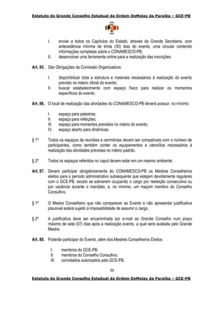Estatuto do Grande Conselho Estadual da Ordem DeMolay da Paraíba – GCE-PB
36
Estatuto do Grande Conselho Estadual da Ordem DeMolay da Paraíba – GCE-PB
I. enviar a todos os Capítulos do Estado, através da Grande Secretaria, com
antecedência mínima de trinta (30) dias do evento, uma circular contendo
informações completas sobre o CONAMESCO-PB;
II. desenvolver uma ferramenta online para a realização das inscrições.
Art. 85. São Obrigações da Comissão Organizadora:
I. disponibilizar toda a estrutura e materiais necessários à realização do evento
previsto no roteiro oficial do evento;
II. buscar estabelecimento com espaço físico para realizar os momentos
específicos do evento.
Art. 86. O local de realização das atividades do CONAMESCO-PB deverá possuir, no mínimo:
I. espaço para palestras;
II. espaço para refeições;
III. espaço para momentos previstos no roteiro do evento;
IV. espaço aberto para dinâmicas.
§ 1º Todos os espaços de reuniões e cerimônias devem ser compatíveis com o número de
participantes, como também conter os equipamentos e utensílios necessários à
realização das atividades previstas no roteiro padrão.
§ 2º Todos os espaços referidos no caput devem estar em um mesmo ambiente.
Art. 87. Devem participar obrigatoriamente do CONAMESCO-PB os Mestres Conselheiros
eleitos para o período administrativo subsequente que estejam devidamente regulares
com o GCE-PB, exceto se estiverem ocupando o cargo por reeleição consecutiva ou
por vacância durante o mandato, e, no mínimo, um maçom membro do Conselho
Consultivo.
§ 1º O Mestre Conselheiro que não comparecer ao Evento e não apresentar justificativa
plausível estará sujeito à impossibilidade de assumir o cargo.
§ 2º A justificativa deve ser encaminhada por e-mail ao Grande Conselho num prazo
máximo de sete (07) dias após a realização evento, a qual será avaliada pelo Grande
Mestre.
Art. 88. Poderão participar do Evento, além dos Mestres Conselheiros Eleitos:
I. membros do GCE-PB;
II. membros do Conselho Consultivo;
III. convidados autorizados pelo GCE-PB.
 