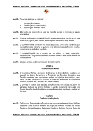 Estatuto do Grande Conselho Estadual da Ordem DeMolay da Paraíba – GCE-PB
37
Estatuto do Grande Conselho Estadual da Ordem DeMolay da Paraíba – GCE-PB
Art. 89. A inscrição dá direito no mínimo à:
I. participação no evento;
II. alimentação nos dias do evento;
III. hospedagem durante o evento.
Art. 90. São isentos do pagamento do valor da inscrição apenas os membros da equipe
organizadora.
Art. 91. Somente participarão do CONAMESCO-PB aqueles devidamente inscritos e com taxa
de inscrição paga no prazo previsto, exceto aqueles previstos no artigo anterior.
Art. 92. O CONAMESCO-PB acontecerá nos meses de janeiro e junho, salvo ocorrências que
impossibilitem isso, momento no qual uma nova data nos meses de fevereiro ou julho,
respectivamente, poderá ser escolhida.
Art. 93. O CONAMESCO-PB tem a duração de, no mínimo, 24 horas ininterruptas,
respeitando-se a programação estipulada no roteiro padrão, e deve ocorrer durante um
final de semana.
Art. 94. Os casos omissos serão resolvidos pelo Grande Conselho.
SEÇÃO III
Do Encontro do Malhete
Art. 95. O Encontro do Malhete é o encontro de lideranças da Ordem DeMolay paraibana, em
especial, os Mestres Conselheiros e Presidentes de Conselhos Consultivos dos
Capítulos regulares, para que possam analisar os trabalhos desenvolvidos, traçar
metas, receber treinamentos e votarem as questões necessárias ao crescimento
individual e coletivo dos Capítulos e do Grande Conselho.
Art. 96. O Encontro do Malhete será realizado, obrigatoriamente, uma vez ao ano, sendo no
Congresso Estadual da Ordem DeMolay e quando devidamente convocado pelo
Grande Conselho através de edital de convocação especifico, constando a pauta a ser
discutida.
SEÇÃO IV
Dos Encontros Regionais
Art. 97. Os Encontros Regionais são os Encontros dos membros regulares da Ordem DeMolay
paraibana e visa reunir os membros dos Capítulos DeMolay, Priorados de Nobres
Cavaleiros, Cortes Chevaliers, Castelos de Escudeiros, Colégios Alumni e Clubes de
 