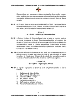 Estatuto do Grande Conselho Estadual da Ordem DeMolay da Paraíba – GCE-PB
38
Estatuto do Grande Conselho Estadual da Ordem DeMolay da Paraíba – GCE-PB
Mães e Amigos, para que possam analisarem os trabalhos desenvolvidos, traçarem
metas, receberem treinamentos para crescimento individual e coletivo dos Capítulos e
Organizações Afiliadas e para o congraçamento geral dos membros filiados ao Grande
Conselho.
Art. 98. Os Encontros Regionais serão de responsabilidade dos Oficiais Executivos e Mestres
Conselheiros Regionais do Grande Conselho, em parceria, com um Capítulo regular de
cada região e serão realizados no primeiro semestre de cada ano.
SEÇÃO V
Do Encontro Paraibano da Ordem da Cavalaria
Art. 99. O Encontro Paraibano da Ordem da Cavalaria visa congregar os membros regulares
da mesma, em especial, os Ilustres Comendadores Cavaleiros e Presidentes dos
Conselhos Consultivos, no sentindo de debaterem textos filosóficos, Concessões das
Sublimes Ordens, analisar os trabalhos desenvolvidos, traçarem metas, receberem
treinamentos e votarem as questões necessárias ao crescimento individual e coletivo
dos Priorados e do Grande Conselho.
Art. 100. O Encontro será realizado duas vezes ao ano, sendo uma no mês de abril e outra no
mês de outubro de cada ano, sendo sua organização de responsabilidade do Grande
Conselho e do Priorado sede, eleito através da votação dos Ilustres Comendadores
Cavaleiros e Presidentes dos Conselhos Consultivos dos Priorados regulares.
CAPÍTULO VII
Dos Capítulos e Organizações Afiliadas
Art. 101. As seguintes organizações encontram-se devida e legalmente afiliadas ao Grande
Conselho:
I. Os Capítulos da Ordem DeMolay
II. Os Priorados de Nobres Cavaleiros
III. Os Clubes de Mães e Amigos;
IV. As Cortes de Chevalier;
V. Os Castelos de Escudeiros;
VI. Os Preceptórios da Legião de Honra;
VII. Academia Paraibana DeMolay de Letras.
 