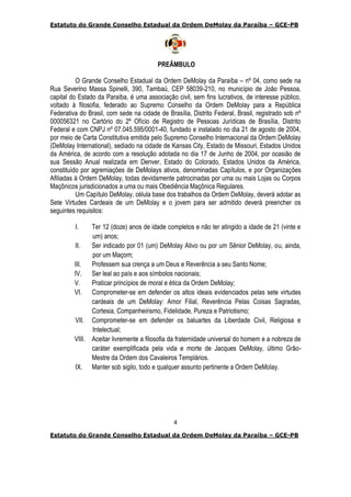 Estatuto do Grande Conselho Estadual da Ordem DeMolay da Paraíba – GCE-PB
4
Estatuto do Grande Conselho Estadual da Ordem DeMolay da Paraíba – GCE-PB
PREÂMBULO
O Grande Conselho Estadual da Ordem DeMolay da Paraíba – nº 04, como sede na
Rua Severino Massa Spinelli, 390, Tambaú, CEP 58039-210, no município de João Pessoa,
capital do Estado da Paraíba, é uma associação civil, sem fins lucrativos, de interesse público,
voltado à filosofia, federado ao Supremo Conselho da Ordem DeMolay para a República
Federativa do Brasil, com sede na cidade de Brasília, Distrito Federal, Brasil, registrado sob nº
000056321 no Cartório do 2º Ofício de Registro de Pessoas Jurídicas de Brasília, Distrito
Federal e com CNPJ nº 07.045.595/0001-40, fundado e instalado no dia 21 de agosto de 2004,
por meio de Carta Constitutiva emitida pelo Supremo Conselho Internacional da Ordem DeMolay
(DeMolay International), sediado na cidade de Kansas City, Estado de Missouri, Estados Unidos
da América, de acordo com a resolução adotada no dia 17 de Junho de 2004, por ocasião de
sua Sessão Anual realizada em Denver, Estado do Colorado, Estados Unidos da América,
constituído por agremiações de DeMolays ativos, denominadas Capítulos, e por Organizações
Afiliadas à Ordem DeMolay, todas devidamente patrocinadas por uma ou mais Lojas ou Corpos
Maçônicos jurisdicionados a uma ou mais Obediência Maçônica Regulares.
Um Capítulo DeMolay, célula base dos trabalhos da Ordem DeMolay, deverá adotar as
Sete Virtudes Cardeais de um DeMolay e o jovem para ser admitido deverá preencher os
seguintes requisitos:
I. Ter 12 (doze) anos de idade completos e não ter atingido a idade de 21 (vinte e
um) anos;
II. Ser indicado por 01 (um) DeMolay Ativo ou por um Sênior DeMolay, ou, ainda,
por um Maçom;
III. Professem sua crença a um Deus e Reverência a seu Santo Nome;
IV. Ser leal ao país e aos símbolos nacionais;
V. Praticar princípios de moral e ética da Ordem DeMolay;
VI. Comprometer-se em defender os altos ideais evidenciados pelas sete virtudes
cardeais de um DeMolay: Amor Filial, Reverência Pelas Coisas Sagradas,
Cortesia, Companheirismo, Fidelidade, Pureza e Patriotismo;
VII. Comprometer-se em defender os baluartes da Liberdade Civil, Religiosa e
Intelectual;
VIII. Aceitar livremente a filosofia da fraternidade universal do homem e a nobreza de
caráter exemplificada pela vida e morte de Jacques DeMolay, último Grão-
Mestre da Ordem dos Cavaleiros Templários.
IX. Manter sob sigilo, todo e qualquer assunto pertinente a Ordem DeMolay.
 