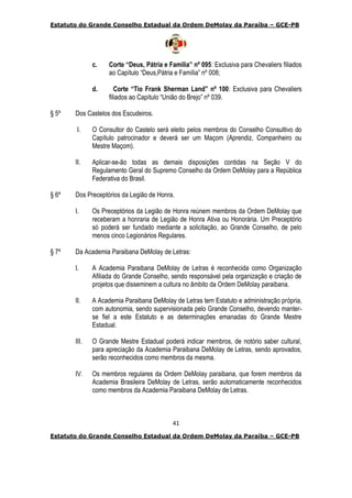 Estatuto do Grande Conselho Estadual da Ordem DeMolay da Paraíba – GCE-PB
41
Estatuto do Grande Conselho Estadual da Ordem DeMolay da Paraíba – GCE-PB
c. Corte “Deus, Pátria e Família” nº 095: Exclusiva para Chevaliers filiados
ao Capítulo “Deus,Pátria e Família” nº 008;
d. Corte “Tio Frank Sherman Land” nº 100: Exclusiva para Chevaliers
filiados ao Capítulo “União do Brejo” nº 039.
§ 5º Dos Castelos dos Escudeiros.
I. O Consultor do Castelo será eleito pelos membros do Conselho Consultivo do
Capítulo patrocinador e deverá ser um Maçom (Aprendiz, Companheiro ou
Mestre Maçom).
II. Aplicar-se-ão todas as demais disposições contidas na Seção V do
Regulamento Geral do Supremo Conselho da Ordem DeMolay para a República
Federativa do Brasil.
§ 6º Dos Preceptórios da Legião de Honra.
I. Os Preceptórios da Legião de Honra reúnem membros da Ordem DeMolay que
receberam a honraria de Legião de Honra Ativa ou Honorária. Um Preceptório
só poderá ser fundado mediante a solicitação, ao Grande Conselho, de pelo
menos cinco Legionários Regulares.
§ 7º Da Academia Paraibana DeMolay de Letras:
I. A Academia Paraibana DeMolay de Letras é reconhecida como Organização
Afiliada do Grande Conselho, sendo responsável pela organização e criação de
projetos que disseminem a cultura no âmbito da Ordem DeMolay paraibana.
II. A Academia Paraibana DeMolay de Letras tem Estatuto e administração própria,
com autonomia, sendo supervisionada pelo Grande Conselho, devendo manter-
se fiel a este Estatuto e as determinações emanadas do Grande Mestre
Estadual.
III. O Grande Mestre Estadual poderá indicar membros, de notório saber cultural,
para apreciação da Academia Paraibana DeMolay de Letras, sendo aprovados,
serão reconhecidos como membros da mesma.
IV. Os membros regulares da Ordem DeMolay paraibana, que forem membros da
Academia Brasileira DeMolay de Letras, serão automaticamente reconhecidos
como membros da Academia Paraibana DeMolay de Letras.
 