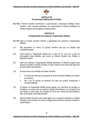Estatuto do Grande Conselho Estadual da Ordem DeMolay da Paraíba – GCE-PB
42
Estatuto do Grande Conselho Estadual da Ordem DeMolay da Paraíba – GCE-PB
CAPÍTULO VIII
Da Associação DeMolay Alumni Paraíba
Art. 102. O Grande Conselho reconhecerá e supervisionará a Associação DeMolay Alumni
Paraíba, a esta, compete representar com exclusividade os Seniores DeMolays em
território estadual, sendo regida por Estatuto próprio.
CAPÍTULO IX
Da Regularidade dos Capítulos e Organizações Afiliadas
Art. 103. Cabe ao Grande Conselho certificar a regularidade dos Capítulos e Organizações
Afiliadas.
§ 1º São necessários no mínimo 15 (quinze) membros para que um Capítulo seja
considerado regular.
§ 2º Cada Capítulo e Organização afiliada tem o prazo de 01 (um) ano, a partir da
promulgação desse Estatuto, para enviar ao Grande Conselho seu Estatuto e
Regimento Interno.
§ 3º Cabe aos Capítulos e Organizações afiliadas apresentar os relatórios exigidos pelo
Supremo Conselho e Grande Conselho no prazo máximo de 30 (trinta) dias após final
de cada Gestão Administrativa.
§ 4º As taxas devem ser remetidas ao Grande Conselho:
I. 07 (sete) dias antes das Concessões de Graus da Ordem DeMolay e da Ordem
da Cavalaria.
II. Até o dia 15 (quinze) de dezembro de cada ano quando corresponder à
Anuidade DeMolay.
§ 5º O Capítulo ou Organização Afiliada deverá realizar uma Cerimônia de Iniciação ou
Investidura, ao menos uma vez durante a Gestão Administrativa, se a duração for de
seis meses, ou duas vezes, se a duração for de um ano, exceto que haja justificativa
feita, formalmente, ao Grande Conselho.
§ 6º Cada Conselho Consultivo deve estar regular com o Supremo Conselho e o Grande
Conselho e será formado com base nos Regulamentos Gerais do Supremo Conselho e
nesse Estatuto.
 