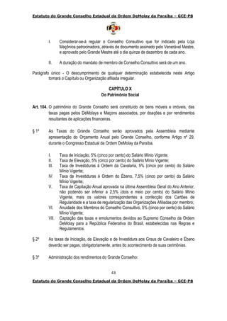 Estatuto do Grande Conselho Estadual da Ordem DeMolay da Paraíba – GCE-PB
43
Estatuto do Grande Conselho Estadual da Ordem DeMolay da Paraíba – GCE-PB
I. Considerar-se-á regular o Conselho Consultivo que for indicado pela Loja
Maçônica patrocinadora, através de documento assinado pelo Venerável Mestre,
e aprovado pelo Grande Mestre até o dia quinze de dezembro de cada ano.
II. A duração do mandato de membro de Conselho Consultivo será de um ano.
Parágrafo único - O descumprimento de qualquer determinação estabelecida neste Artigo
tornará o Capítulo ou Organização afiliada irregular.
CAPÍTULO X
Do Patrimônio Social
Art. 104. O patrimônio do Grande Conselho será constituído de bens móveis e imóveis, das
taxas pagas pelos DeMolays e Maçons associados, por doações e por rendimentos
resultantes de aplicações financeiras.
§ 1º As Taxas do Grande Conselho serão aprovados pela Assembleia mediante
apresentação do Orçamento Anual pelo Grande Conselho, conforme Artigo nº 29,
durante o Congresso Estadual da Ordem DeMolay da Paraíba.
I. Taxa de Iniciação, 5% (cinco por cento) do Salário Mínio Vigente;
II. Taxa de Elevação, 5% (cinco por cento) do Salário Mínio Vigente;
III. Taxa de Investiduras à Ordem da Cavalaria, 5% (cinco por cento) do Salário
Mínio Vigente;
IV. Taxa de Investiduras à Ordem do Ébano, 7,5% (cinco por cento) do Salário
Mínio Vigente;
V. Taxa de Capitação Anual aprovada na última Assembleia Geral do Ano Anterior,
não podendo ser inferior a 2,5% (dois e meio por cento) do Salário Mínio
Vigente, mais os valores correspondentes a confecção dos Cartões de
Regularidade e a taxa de regularização das Organizações Afiliadas por membro;
VI. Anuidade dos Membros do Conselho Consultivo, 5% (cinco por cento) do Salário
Mínio Vigente;
VII. Captação das taxas e emolumentos devidos ao Supremo Conselho da Ordem
DeMolay para a República Federativa do Brasil, estabelecidas nas Regras e
Regulamentos.
§ 2º As taxas de Iniciação, de Elevação e de Investidura aos Graus de Cavaleiro e Ébano
deverão ser pagas, obrigatoriamente, antes do acontecimento de suas cerimônias.
§ 3º Administração dos rendimentos do Grande Conselho:
 