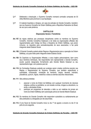 Estatuto do Grande Conselho Estadual da Ordem DeMolay da Paraíba – GCE-PB
45
Estatuto do Grande Conselho Estadual da Ordem DeMolay da Paraíba – GCE-PB
§ 4º Deliberada a dissolução, o Supremo Conselho nomeará comissão composta de 03
(três) Membros para promover a sua liquidação.
§ 5º O material ritualístico e litúrgico, em caso de extinção do Grande Conselho, transferir-
se-á ao Supremo Conselho da Ordem DeMolay para a República Federativa do Brasil,
de vez que a este pertence.
CAPÍTULO XII
Disposições Gerais e Transitórias
Art. 107. As regras relativas aos processos disciplinares contra os membros do Supremo
Conselho, Grandes Conselhos Estaduais e de todas as organizações afiliadas são
regulamentados pelo Código de Ética e Disciplina da Ordem DeMolay, que prevê,
inclusive, os requisitos para exclusão/expulsão de seus associados, e faz parte
integrante deste Estatuto Social.
Art. 108. O Grande Conselho poderá adotar Regras e Regulamentos para a operação da Ordem
DeMolay, as quais farão parte integrante deste Estatuto Social.
Art. 109. Os Capítulos ou Organizações Afiliadas, e seus órgãos patrocinadores, bem como
seus membros individuais, não responderão nem representarão o Grande Conselho,
exceto quando designados formalmente pelo Grande Mestre Estadual ou seu
representante legal, com poderes para tal.
Art. 110. As Comissões Estaduais poderão por analogia serem criadas conforme previsto nas
Regras e Regulamentos do Supremo Conselho, que também especificará a
quantidade, composição, nomeação de membros, cargos, deveres, mandato,
presidência, quórum, regras, relatórios e todos os demais assuntos relacionados.
Art. 111. São práticas proibidas:
I. associar o nome da Ordem de DeMolay com qualquer movimento de natureza
religiosa, política ou partidária, ou com alusão a armas, drogas ou alcoolismo, ou
ainda, a atividades ilícitas;
II. participar em programas de televisão e rádio ou em matérias de jornais em
nome da Ordem DeMolay sem autorização prévia do Grande Mestre Estadual.
Art. 112. Os membros do Grande Conselho não respondem subsidiária ou solidariamente por
atos praticados ou obrigações por ele assumidas.
Art. 113. O ano fiscal do Grande Conselho inicia no dia 1º de agosto e encerra no dia 31 de
julho do ano seguinte.
 