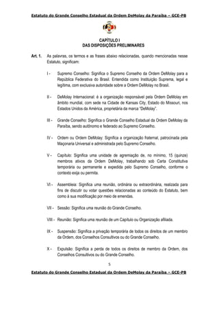 Estatuto do Grande Conselho Estadual da Ordem DeMolay da Paraíba – GCE-PB
5
Estatuto do Grande Conselho Estadual da Ordem DeMolay da Paraíba – GCE-PB
CAPÍTULO I
DAS DISPOSIÇÕES PRELIMINARES
Art. 1. As palavras, os termos e as frases abaixo relacionadas, quando mencionadas nesse
Estatuto, significam:
I - Supremo Conselho: Significa o Supremo Conselho da Ordem DeMolay para a
República Federativa do Brasil. Entendida como Instituição Suprema, legal e
legítima, com exclusiva autoridade sobre a Ordem DeMolay no Brasil.
II - DeMolay Internacional: é a organização responsável pela Ordem DeMolay em
âmbito mundial, com sede na Cidade de Kansas City, Estado do Missouri, nos
Estados Unidos da América, proprietária da marca “DeMolay”.
III - Grande Conselho: Significa o Grande Conselho Estadual da Ordem DeMolay da
Paraíba, sendo autônomo e federado ao Supremo Conselho.
IV - Ordem ou Ordem DeMolay: Significa a organização fraternal, patrocinada pela
Maçonaria Universal e administrada pelo Supremo Conselho.
V - Capítulo: Significa uma unidade de agremiação de, no mínimo, 15 (quinze)
membros ativos da Ordem DeMolay, trabalhando sob Carta Constitutiva
temporária ou permanente e expedida pelo Supremo Conselho, conforme o
contexto exija ou permita.
VI - Assembleia: Significa uma reunião, ordinária ou extraordinária, realizada para
fins de discutir ou votar questões relacionadas ao conteúdo do Estatuto, bem
como à sua modificação por meio de emendas.
VII - Sessão: Significa uma reunião do Grande Conselho.
VIII - Reunião: Significa uma reunião de um Capítulo ou Organização afiliada.
IX - Suspensão: Significa a privação temporária de todos os direitos de um membro
da Ordem, dos Conselhos Consultivos ou do Grande Conselho.
X - Expulsão: Significa a perda de todos os direitos de membro da Ordem, dos
Conselhos Consultivos ou do Grande Conselho.
 