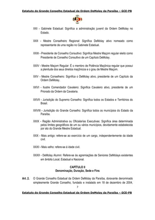 Estatuto do Grande Conselho Estadual da Ordem DeMolay da Paraíba – GCE-PB
7
Estatuto do Grande Conselho Estadual da Ordem DeMolay da Paraíba – GCE-PB
XXI - Gabinete Estadual: Significa a administração juvenil da Ordem DeMolay no
Estado.
XXII - Mestre Conselheiro Regional: Significa DeMolay ativo nomeado como
representante de uma região no Gabinete Estadual.
XXIII - Presidente de Conselho Consultivo: Significa Mestre Maçom regular eleito como
Presidente de Conselho Consultivo de um Capítulo DeMolay.
XXIV - Mestre Maçom Regular: É o membro de Potência Maçônica regular que possui
a plenitude dos seus direitos maçônicos e o grau de Mestre Maçom.
XXV - Mestre Conselheiro: Significa o DeMolay ativo, presidente de um Capítulo da
Ordem DeMolay.
XXVI - Ilustre Comendador Cavaleiro: Significa Cavaleiro ativo, presidente de um
Priorado da Ordem da Cavalaria.
XXVII - Jurisdição do Supremo Conselho: Significa todos os Estados e Territórios do
Brasil.
XXVIII - Jurisdição do Grande Conselho: Significa todos os municípios do Estado da
Paraíba.
XXIX - Região Administrativa ou Oficialarías Executivas: Significa área determinada
pelos limites geográficos de um ou vários municípios, devidamente estabelecida
por ato do Grande Mestre Estadual.
XXX - Mais antigo: refere-se ao exercício de um cargo, independentemente da idade
civil.
XXXI - Mais velho: refere-se à idade civil.
XXXII - DeMolay Alumni: Refere-se às agremiações de Seniores DeMolays existentes
em âmbito Local, Estadual e Nacional.
CAPÍTULO II
Denominação, Duração, Sede e Fins
Art. 2. O Grande Conselho Estadual da Ordem DeMolay da Paraíba, doravante denominado
simplesmente Grande Conselho, fundado e instalado em 18 de dezembro de 2004,
 