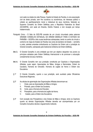 Estatuto do Grande Conselho Estadual da Ordem DeMolay da Paraíba – GCE-PB
8
Estatuto do Grande Conselho Estadual da Ordem DeMolay da Paraíba – GCE-PB
com sede na cidade de João Pessoa, Capital do Estado da Paraíba, é uma associação
civil de direto privado, sem fins lucrativos ou econômicos, de interesse público e
voltado ao aperfeiçoamento moral e intelectual de seus membros, federado ao
Supremo Conselho da Ordem DeMolay para a República Federativa do Brasil
(SCODRFB), com sede em Brasília, Distrito Federal, e tem duração por tempo
indeterminado.
Parágrafo Único - O Selo do GCE-PB consiste de um círculo circundado pelas palavras
GRANDE CONSELHO ESTADUAL DA ORDEM DEMOLAY PARA O ESTADO DA
PARAÍBA – GCEPB e três cruzes teutônicas sobrepostas, tendo no centro do círculo o
contorno do mapa do Estado da Paraíba nas cores da bandeira do Estado – vermelho
e preto, estrelas amarelas simbolizando os Capítulos da Ordem sob a jurisdição do
Grande Conselho, sobreposto pelo tradicional emblema da Ordem DeMolay.
Art. 3. O Grande Conselho é uma entidade que tem por objetivo despertar nos jovens os
princípios adotados pela Ordem DeMolay Internacional e de promover a educação
complementar de seus membros.
Art. 4. O Grande Conselho tem sua jurisdição constituída por Capítulos e Organizações
Afiliadas, quais sejam: Associações de Mães, Amigas e Namoradas, Ordem da
Cavalaria, Honraria de Chevalier, Honraria de Legião de Honra e Ordem dos
Escudeiros.
§ 1º O Grande Conselho, quanto a sua jurisdição, será auxiliado pelas Oficialarías
Executivas Regionais.
§ 2º As células de agremiação das Organizações Afiliadas denominam-se:
I. Clube, para as Associações de Mães e Amigos;
II. Priorado, para a Ordem da Cavalaria;
III. Corte, para a Honraria de Chevalier;
IV. Preceptório, para a Honraria de Legião de Honra;
V. Castelo, para a Ordem dos Escudeiros.
§ 3º Com exceção dos Preceptórios e dos Clubes de Mães e Amigos, tanto os Capítulos
quanto as demais Organizações Afiliadas deverão ser acompanhadas por um
Conselho Consultivo devida e regularmente instituído.
 