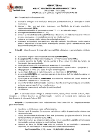 GEFRATERNA
GRUPO KARDECISTA FRATERNIDADE ETERNA
(Filiado à OSCAL – Inhaúma/MG)
CNPJ/MF: 02.273.857/0001-00 – Registro Cartório Finch nº 3.493
Rua Primeiro de Maio, nº 599 – Centro – CEP: 31.710-000 – Inhaúma/MG
11
§2º - Compete ao Coordenador da CAM:
a) autorizar a formação, ou a desativação de equipes, quando necessário, e a execução de tarefas
mediúnicas;
b) observar e fazer com que sejam observados, com fidelidade, os princípios orientativos
recomendados pela OSCAL;
c) supervisionar as tarefas de que tratam as alíneas “a” a “e” do caput deste artigo;
d) avaliar periodicamente as tarefas da CAM;
e) oferecer oportunidade de reeducação Mediúnica e doutrinária aos médiuns em que se evidenciar
processo obsessivo ou a necessidade de retornar aos estudos espíritas;
f) coordenar os ciclos de estudos práticos da mediunidade e passes;
g) estabelecer pré-requisitos que permitam a educação mediúnica de médiuns e colaboradores a
partir da freqüência a ciclos de estudos de Evangelho, Doutrina Espírita e da Mediunidade, antes
de assumirem tarefas Mediúnicas.
Artigo 25 - A Coordenadoria de Integração Fraterna (CIF) é o Colegiado responsável pelas atividades
de:
a) ajustamento recíproco e dinâmico dos fraternistas do GEFRATERNA;
b) divulgação do Movimento da Fraternidade junto aos fraternistas do GEFRATERNA;
c) secretária executiva da Região Fraterna, quando o Grupo estiver investido das funções de
Coordenador da respectiva Região;
d) publicação de informações e de notícias do Movimento da Fraternidade;
e) relacionamento do GEFRATERNA com o Grupo Coordenador da Região Fraterna a que pertence;
f) integração com os outros GFEs locais, da região e inter-regionais;
g) representação da Cidade da Fraternidade junto aos fraternistas do GEFRATERNA;
h) presença do GEFRATERNA em encontros regionais do Movimento da Fraternidade, bem como em
outros encontros espíritas;
i) organização de caravanas do GEFRATERNA aos encontros nacionais dos Grupos Espíritas de
Fraternidade e da Semana da Fraternidade;
j) encaminhar à Cidade da Fraternidade, fraternistas dispostos a se integrarem àquela comunidade,
aceitando suas normas, diretrizes e regulamentos;
k) participar do movimento de unificação do espiritismo local;
l) Coral Espírita.
§1º - As atividades sociais: almoços e jantares fraternos, festas juninas, reuniões culturais, lítero-
recreativas e similares (reuniões de confraternização – inclusive as mensais), serão realizadas pela
Coordenadoria de Integração Fraterna (CIF).
Artigo 26 - A Coordenadoria da Escola Profissionalizante Chico Xavier (CEP) é o Colegiado responsável
pelas atividades de:
a) Coordenar as atividades da escola profissionalizante,
b) Munir a escola de máquinas, ferramentas e materiais necessários às aulas dos diferentes cursos a
serem ministrados;
c) Buscar na comunidade fraternista ou fora dela, profissionais que possam ensinar os ofícios de
forma voluntária, sem onerar o GEFRATERNA;
d) Implementar cursos que estejam em consonância com as necessidades, aptidões e interesses da
Comunidade, podendo ser de curta, média ou longa duração;
e) Repassar ao Bazar do GEFRATERNA, todos os produtos de boa qualidade e acabamento,
originários das atividades com os aprendizes dos cursos em desenvolvimento;
 