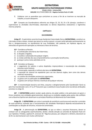 GEFRATERNA
GRUPO KARDECISTA FRATERNIDADE ETERNA
(Filiado à OSCAL – Inhaúma/MG)
CNPJ/MF: 02.273.857/0001-00 – Registro Cartório Finch nº 3.493
Rua Primeiro de Maio, nº 599 – Centro – CEP: 31.710-000 – Inhaúma/MG
12
f) Colaborar com os aprendizes que concluírem os cursos a fim de se inserirem no mercado de
trabalho, se assim desejarem.
§1º - Compete aos Coordenadores referente aos Artigos 22, 23, 24, 25 e 26: planejar, coordenar e
supervisionar as atividades discriminadas; observados os demais dispositivos estatutários e regimentos
internos próprios.
CAPÍTULO X
DA ECONOMIA
Artigo 27 - O patrimônio social do Grupo Kardecista Fraternidade Eterna (GEFRATERNA), constituir-se-
á de todos os bens móveis, imóveis que possui ou venha a possuir, os quais serão aplicados exclusivamente no
País e, obrigatoriamente, no atendimento de suas finalidades, não podendo, em hipótese alguma, ser
oferecidos em garantia de operações ou interesses a favor de terceiros.
§1º - Considera-se Receita:
a) as contribuições voluntárias dos fraternistas;
b) as doações e legados;
c) os auxílios e subvenções de qualquer origem;
d) as rendas auferidas dos seus empreendimentos e promoções beneficentes;
e) quaisquer outros meios admitidos em lei.
§ 2º - Considera-se Despesa:
a) o pagamento de salários e outros dispêndios imprescindíveis à manutenção das atividades
previstas neste Estatuto;
b) a conservação, expansão e melhoria dos bens do GEFRATERNA;
c) a aquisição de material de expediente para uso dos diversos órgãos, bem como dos demais
materiais necessários;
d) os custeios das atividades assistenciais organizadas;
e) os gastos com as publicações do GEFRATERNA;
f) os gastos com serviços internos e eventuais de qualquer natureza.
§3º - A movimentação bancária será feita, conjunta e obrigatoriamente pelo Coordenador Geral ou
pelo Vice-Coordenador com o 1º ou 2º Tesoureiro que o substituirá nessa função como nas demais atribuições
previstas no artigo 22.
§4º - O GEFRATERNA poderá receber ajuda externa, do poder público e de particulares em geral, e
firmar convênios com entidades governamentais, desde que as condições exigidas pelas partes não conflitem
com a Doutrina Espírita nem desvirtuem os princípios filosóficos do Movimento da Fraternidade.
Artigo 28 - O GEFRATERNA com vistas à prestação de assistência social procurará exercitar o princípio
de auto-suficiência, evitando que o funcionamento das atividades filantrópicas dependa exclusivamente de
contribuições ou doações de terceiros, inclusive de conveniados.
Artigo 29 - A administração do GEFRATERNA, no que se refere a assuntos financeiros, deverá se
conduzir com as salvaguardas espiritualizantes, dando a devida atenção ao comando do Apóstolo Paulo em
sua I Epístola a Timóteo, capítulo 6º, versículo 10: “Algumas pessoas, por cobiçarem o dinheiro, desviaram-se
da fé e se atormentaram com muitos sofrimentos”.
 