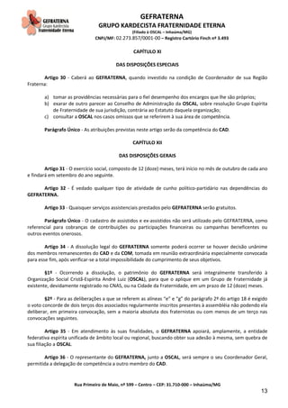 GEFRATERNA
GRUPO KARDECISTA FRATERNIDADE ETERNA
(Filiado à OSCAL – Inhaúma/MG)
CNPJ/MF: 02.273.857/0001-00 – Registro Cartório Finch nº 3.493
Rua Primeiro de Maio, nº 599 – Centro – CEP: 31.710-000 – Inhaúma/MG
13
CAPÍTULO XI
DAS DISPOSIÇÕES ESPECIAIS
Artigo 30 - Caberá ao GEFRATERNA, quando investido na condição de Coordenador de sua Região
Fraterna:
a) tomar as providências necessárias para o fiel desempenho dos encargos que lhe são próprios;
b) exarar de outro parecer ao Conselho de Administração da OSCAL, sobre resolução Grupo Espírita
de Fraternidade de sua jurisdição, contrária ao Estatuto daquela organização;
c) consultar a OSCAL nos casos omissos que se referirem à sua área de competência.
Parágrafo Único - As atribuições previstas neste artigo serão da competência do CAD.
CAPÍTULO XII
DAS DISPOSIÇÕES GERAIS
Artigo 31 - O exercício social, composto de 12 (doze) meses, terá início no mês de outubro de cada ano
e findará em setembro do ano seguinte.
Artigo 32 - É vedado qualquer tipo de atividade de cunho político-partidário nas dependências do
GEFRATERNA.
Artigo 33 - Quaisquer serviços assistenciais prestados pelo GEFRATERNA serão gratuitos.
Parágrafo Único - O cadastro de assistidos e ex-assistidos não será utilizado pelo GEFRATERNA, como
referencial para cobranças de contribuições ou participações financeiras ou campanhas beneficentes ou
outros eventos onerosos.
Artigo 34 - A dissolução legal do GEFRATERNA somente poderá ocorrer se houver decisão unânime
dos membros remanescentes do CAD e da COM, tomada em reunião extraordinária especialmente convocada
para esse fim, após verificar-se a total impossibilidade do cumprimento de seus objetivos.
§1º - Ocorrendo a dissolução, o patrimônio do GEFRATERNA será integralmente transferido à
Organização Social Cristã-Espírita André Luiz (OSCAL), para que o aplique em um Grupo de Fraternidade já
existente, devidamente registrado no CNAS, ou na Cidade da Fraternidade, em um prazo de 12 (doze) meses.
§2º - Para as deliberações a que se referem as alíneas “e” e “g” do parágrafo 2º do artigo 18 é exigido
o voto concorde de dois terços dos associados regularmente inscritos presentes à assembléia não podendo ela
deliberar, em primeira convocação, sem a maioria absoluta dos fraternistas ou com menos de um terço nas
convocações seguintes.
Artigo 35 - Em atendimento às suas finalidades, o GEFRATERNA apoiará, amplamente, a entidade
federativa espírita unificada de âmbito local ou regional, buscando obter sua adesão à mesma, sem quebra de
sua filiação a OSCAL.
Artigo 36 - O representante do GEFRATERNA, junto a OSCAL, será sempre o seu Coordenador Geral,
permitida a delegação de competência a outro membro do CAD.
 