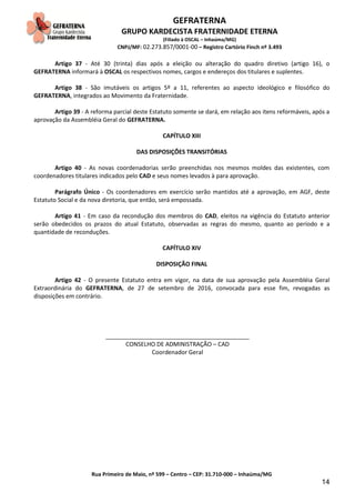GEFRATERNA
GRUPO KARDECISTA FRATERNIDADE ETERNA
(Filiado à OSCAL – Inhaúma/MG)
CNPJ/MF: 02.273.857/0001-00 – Registro Cartório Finch nº 3.493
Rua Primeiro de Maio, nº 599 – Centro – CEP: 31.710-000 – Inhaúma/MG
14
Artigo 37 - Até 30 (trinta) dias após a eleição ou alteração do quadro diretivo (artigo 16), o
GEFRATERNA informará à OSCAL os respectivos nomes, cargos e endereços dos titulares e suplentes.
Artigo 38 - São imutáveis os artigos 5º a 11, referentes ao aspecto ideológico e filosófico do
GEFRATERNA, integrados ao Movimento da Fraternidade.
Artigo 39 - A reforma parcial deste Estatuto somente se dará, em relação aos itens reformáveis, após a
aprovação da Assembléia Geral do GEFRATERNA.
CAPÍTULO XIII
DAS DISPOSIÇÕES TRANSITÓRIAS
Artigo 40 - As novas coordenadorias serão preenchidas nos mesmos moldes das existentes, com
coordenadores titulares indicados pelo CAD e seus nomes levados à para aprovação.
Parágrafo Único - Os coordenadores em exercício serão mantidos até a aprovação, em AGF, deste
Estatuto Social e da nova diretoria, que então, será empossada.
Artigo 41 - Em caso da recondução dos membros do CAD, eleitos na vigência do Estatuto anterior
serão obedecidos os prazos do atual Estatuto, observadas as regras do mesmo, quanto ao período e a
quantidade de reconduções.
CAPÍTULO XIV
DISPOSIÇÃO FINAL
Artigo 42 - O presente Estatuto entra em vigor, na data de sua aprovação pela Assembléia Geral
Extraordinária do GEFRATERNA, de 27 de setembro de 2016, convocada para esse fim, revogadas as
disposições em contrário.
____________________________________________
CONSELHO DE ADMINISTRAÇÃO – CAD
Coordenador Geral
 