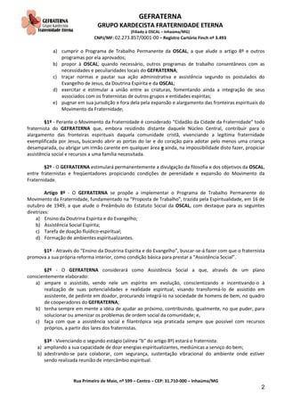 GEFRATERNA
GRUPO KARDECISTA FRATERNIDADE ETERNA
(Filiado à OSCAL – Inhaúma/MG)
CNPJ/MF: 02.273.857/0001-00 – Registro Cartório Finch nº 3.493
Rua Primeiro de Maio, nº 599 – Centro – CEP: 31.710-000 – Inhaúma/MG
2
a) cumprir o Programa de Trabalho Permanente da OSCAL, a que alude o artigo 8º e outros
programas por ela aprovados;
b) propor à OSCAL, quando necessário, outros programas de trabalho consentâneos com as
necessidades e peculiaridades locais do GEFRATERNA;
c) traçar normas e pautar sua ação administrativa e assistência segundo os postulados do
Evangelho de Jesus, da Doutrina Espírita e da OSCAL;
d) exercitar e estimular a união entre as criaturas, fomentando ainda a integração de seus
associados com os fraternistas de outros grupos e entidades espíritas;
e) pugnar em sua jurisdição e fora dela pela expansão e alargamento das fronteiras espirituais do
Movimento da Fraternidade;
§1º - Perante o Movimento da Fraternidade é considerado “Cidadão da Cidade da Fraternidade” todo
fraternista do GEFRATERNA que, embora residindo distante daquele Núcleo Central, contribuir para o
alargamento das fronteiras espirituais daquela comunidade cristã, vivenciando a legítima fraternidade
exemplificada por Jesus, buscando abrir as portas do lar e do coração para adotar pelo menos uma criança
desamparada, ou abrigar um irmão carente em qualquer área e ainda, na impossibilidade disto fazer, propiciar
assistência social e recursos a uma família necessitada.
§2º - O GEFRATERNA estimulará permanentemente a divulgação da filosofia e dos objetivos da OSCAL,
entre fraternistas e freqüentadores propiciando condições de perenidade e expansão do Movimento da
Fraternidade.
Artigo 8º - O GEFRATERNA se propõe a implementar o Programa de Trabalho Permanente do
Movimento da Fraternidade, fundamentado na “Proposta de Trabalho”, trazida pela Espiritualidade, em 16 de
outubro de 1949, a que alude o Preâmbulo do Estatuto Social da OSCAL, com destaque para as seguintes
diretrizes:
a) Ensino da Doutrina Espírita e do Evangelho;
b) Assistência Social Espírita;
c) Tarefa de doação fluídico-espiritual;
d) Formação de ambientes espiritualizantes.
§1º - Através do “Ensino da Doutrina Espírita e do Evangelho”, buscar-se-á fazer com que o fraternista
promova a sua própria reforma interior, como condição básica para prestar a “Assistência Social”.
§2º - O GEFRATERNA considerará como Assistência Social a que, através de um plano
conscientemente elaborado:
a) ampare o assistido, vendo nele um espírito em evolução, conscientizando e incentivando-o à
realização de suas potencialidades e realidade espiritual, visando transformá-lo de assistido em
assistente, de pedinte em doador, procurando integrá-lo na sociedade de homens de bem, no quadro
de cooperadores do GEFRATERNA;
b) tenha sempre em mente a idéia de ajudar ao próximo, contribuindo, igualmente, no que puder, para
solucionar ou amenizar os problemas de ordem social da comunidade; e,
c) faça com que a assistência social e filantrópica seja praticada sempre que possível com recursos
próprios, a partir dos lares dos fraternistas.
§3º - Vivenciando o segundo estágio (alínea “b” do artigo 8º) estará o fraternista:
a) ampliando a sua capacidade de doar energias espiritualizantes, mediúnicas a serviço do bem;
b) adestrando-se para colaborar, com segurança, sustentação vibracional do ambiente onde estiver
sendo realizada reunião de intercâmbio espiritual.
 