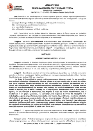 GEFRATERNA
GRUPO KARDECISTA FRATERNIDADE ETERNA
(Filiado à OSCAL – Inhaúma/MG)
CNPJ/MF: 02.273.857/0001-00 – Registro Cartório Finch nº 3.493
Rua Primeiro de Maio, nº 599 – Centro – CEP: 31.710-000 – Inhaúma/MG
3
§4º - Entende-se por “tarefa de doação fluídico-espiritual” (terceiro estágio) a participação voluntária
e consciente do fraternista, segundo o modelo praticado e ensinado por Jesus aos seus Apóstolos e Discípulos,
visando:
a) doação de energia fluídica, através do passe, onde e quando necessário;
b) o exercício de suas possibilidades mediúnicas;
c) a sustentação vibracional;
d) a colaboração em qualquer atividade mediúnica.
§5º - Cumprindo o terceiro estágio, passará o fraternista a gerar de forma natural um verdadeiro
“ambiente espiritualizante”, em torno de si, o qual gradativamente crescerá em intensidade, com a evolução
do fraternista, ao longo do tempo, consoante programação do plano divino.
Artigo 9º - No âmbito do GEFRATERNA, a responsabilidade pelo Movimento da Fraternidade é dos
homens e dos Espíritos, cabendo aos encarnados discernir, traçar normas, planejar e coordenar a execução de
projetos e atividades que permitam ao Grupo atingir suas finalidades básicas - através da operacionalização do
Programa de Trabalho Permanente, explicitado no artigo 8º - e responder, na parte que lhes toca, perante
Deus, perante sua consciência e perante as criaturas, pelos resultados alcançados.
CAPÍTULO III
DOS FRATERNISTAS, DIREITOS E DEVERES
Artigo 10 - Adotando os princípios filosóficos traçados pelo 4º parágrafo do Preâmbulo Estatuto Social
da OSCAL, aprovado pela sua Assembléia Geral de 20 de abril de 2008, e registrado em 08/09/2008, compõe-
se o GEFRATERNA da união voluntária de criaturas denominadas fraternistas, em cuja admissão não será
considerada qualquer distinção de cor, sexo, idade, raça ou preferência político-partidária.
Artigo 11 - Considera-se associado o fraternista espírita que, buscando a sua evolução permanente
assimilar as diretrizes traçadas pelo Espírito André Luiz, em mensagem trazida através do médium Francisco
Cândido Xavier, em abril de 1956, que estabelece:
“No Grupo da Fraternidade, o coração está incessantemente disposto a servir. Em seu santuário, a
alma do irmão não indaga, não desconfia, não fere, não perturba, não humilha, não se afasta dos infelizes
para que o programa do Cristo se cumpra nos mais necessitados; não reclama, não desanima, não se
revolta, não chora perdendo tempo, não asila pensamentos envenenados, não destrói as horas em palestras
inúteis, não exibe braços imóveis, não mostra o rosto sombrio, não cultiva o espinheiro do ciúme, não cava
abismo de discórdia, não dá pasto à vaidade, não se julga superior, não se adorna com as inutilidades do
orgulho, não se avilta com a maledicência, não despreza o ensejo de auxiliar indistintamente, não se
ensoberbece e não foge à paciência, e à esperança para confiar-se às trevas da indisciplina e da
perturbação, porque o companheiro da fraternidade, em si mesmo, é o perdão vivo e constante, o trabalho
infatigável, a confiança que nunca se abate, a luz que jamais se apaga, a fonte do entendimento que não
seca, a bondade que nunca descrê da providência divina e é, sobretudo, o amor incessante e puro, fazendo a
vida florir e frutificar em toda parte, em pensamentos, palavras, atitudes e atos de redenção com o Senhor
que, aceitando a manjedoura, nos ensinou a simplicidade na grandeza e, imolando-se na cruz, exemplificou
o sacrifício supremo, pela felicidade de todos, até o fim da luta”.
Artigo 12 - O ingresso de candidato no quadro de fraternistas do GEFRATERNA, dar-se-á mediante
aprovação do Conselho de Administração, guardando-se, na hipótese de sua não aceitação, sigilo do motivo
determinante.
Parágrafo Único - Poderá ser consignado na proposta de associado o compromisso de o candidato
esforçar-se por promover sua reforma interior, conhecer, e procurar vivenciar a filosofia do Movimento da
 