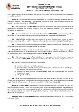 GEFRATERNA
GRUPO KARDECISTA FRATERNIDADE ETERNA
(Filiado à OSCAL – Inhaúma/MG)
CNPJ/MF: 02.273.857/0001-00 – Registro Cartório Finch nº 3.493
Rua Primeiro de Maio, nº 599 – Centro – CEP: 31.710-000 – Inhaúma/MG
4
Fraternidade, colaborando ainda, para que o Grupo de Fraternidade Espírita atinja os objetivos consignados
em seu Estatuto Social.
Artigo 13 - O fraternista contribuirá simultaneamente ou não com seu trabalho, presença ou recursos
disponíveis, segundo a sua capacidade e livre vontade, constituindo dever fraterno freqüentar as reuniões
públicas e participar das tarefas do GEFRATERNA.
§1º - Toda contribuição ao GEFRATERNA será graciosa, não cabendo remuneração, nem concessão de
vantagens ou benefícios, por qualquer forma ou título, aos membros dirigentes, sócios institucionais,
benfeitores ou equivalentes.
§2º - Não haverá categorias diferenciadas de fraternistas no GEFRATERNA, sejam eles cooperadores
pecuniários ou não, devendo cada um distinguir-se tão somente pela sua cota de trabalho no bem.
§3º - O GEFRATERNA poderá receber contribuições de terceiros não fraternistas, a título de doação,
sem nenhuma contrapartida ao doador, a não ser o recibo respectivo e o sentimento de gratidão do Grupo.
§4º - A nenhum associado será lícito pleitear ou reclamar direitos ou indenizações, sob qualquer título,
forma ou pretexto, por possuir, apenas a condição de associado.
Artigo 14 - Observadas as normas internas do Grupo e o disposto no §1º deste artigo, será assegurado
ao fraternista, na condição de assistido ou doador, participar das atividades previstas neste Estatuto, cabendo-
lhe ainda o direito de voz e voto nas Assembléias Gerais do GEFRATERNA.
§1º - O direito de voz e voto na Assembléia Geral será exercido somente pelo fraternista que estiver
filiado e em atividade no GEFRATERNA em período, imediatamente anterior ao evento, não inferior a um ano.
§2º - Perderá a condição de voz e voto o fraternista que:
a) renegar ou destratar a convicção espírita, ou
b) deixar de prestar, cumulativamente, o seu trabalho, a sua participação ou outra contribuição a
que se propôs, sem motivo justificado, ou
c) mudar-se do Município-sede do GEFRATERNA, desde que impossibilitado de continuar
freqüentando-o, ou
d) infringir este Estatuto.
§3º - A exclusão do quadro social de fraternistas, em decorrência dos motivos arrolados no §2º,
efetivar-se-á por deliberação formal do Conselho de Administração (CAD), sendo garantido ao interessado
amplo direito de defesa, inclusive o de recurso à Assembléia Geral de Fraternistas (AGF).
Artigo 15 - O GEFRATERNA, através de seu Conselho de Administração (CAD), levando em conta seus
recursos humanos, técnicos e financeiros bem como todas as suas demais peculiaridades, envidará esforços
para manter o próprio crescimento controlado através da criação de novos Grupos Espíritas de Fraternidade,
com sede independente nos moldes da proposição Kardequiana, promovendo a multiplicação celular do
Movimento da Fraternidade.
Parágrafo Único - O GEFRATERNA adotará os procedimentos julgados necessários para o controle dos
fraternistas filiados.
 
