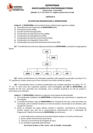 GEFRATERNA
GRUPO KARDECISTA FRATERNIDADE ETERNA
(Filiado à OSCAL – Inhaúma/MG)
CNPJ/MF: 02.273.857/0001-00 – Registro Cartório Finch nº 3.493
Rua Primeiro de Maio, nº 599 – Centro – CEP: 31.710-000 – Inhaúma/MG
5
CAPÍTULO IV
DA ESTRUTURA ORGANIZACIONAL E ADMINISTRAÇÃO
Artigo 16 - O GEFRATERNA é estruturado de forma sistêmica pelas seguintes unidades:
a) Assembléia Geral de Fraternistas do GEFRATERNA (AGF);
b) Comissão de Contas (COM);
c) Conselho de Administração (CAD);
d) Coordenadoria de Ação Administrativa (ADM);
e) Coordenadoria de Ação Mediúnica (CAM);
f) Coordenadoria de Assistência Social Espírita (CAS);
g) Coordenadoria de Integração Fraterna (CIF);
h) Coordenadoria da Escola Profissionalizante Chico Xavier (CEP).
§1º - Fica definida como estrutura organizacional básica do GEFRATERNA a constante no organograma
abaixo:
§2º - Outras coordenadorias com atribuições específicas, além daquelas enumeradas nas alíneas “d” a
“h”, poderão ser criadas, sempre que se fizer necessário uma melhor divisão do trabalho.
§3º - O Coordenador Geral e os demais Coordenadores das unidades específicas nas alíneas “d”, “e”,
“f”, “g”, “h”, bem como seus respectivos suplentes, serão homologados pela AGF do GEFRATERNA, com
mandato de três anos, permitida uma recondução, com o mandato iniciando-se no mês de outubro e
encerrando-se em setembro.
Artigo 17 - O GEFRATERNA estabelece as seguintes normas gerais de administração:
a) são considerados fundadores do GEFRATERNA os fraternistas que subscreveram a respectiva ata
de fundação;
b) o mandato de qualquer cargo do GEFRATERNA terá a duração de três anos, sendo permitida uma
recondução, com o mandato iniciando-se no mês de outubro e encerrando-se em setembro, salvo
menção em contrário;
c) dentre os indicados aos cargos eletivos, titulares e suplentes, recomenda-se ao fraternista,
escolher aqueles que, além de se comprometerem expressamente com a implantação do
Programa de Trabalho Permanente do GEFRATERNA, demonstrarem:
1. serem fraternistas e seareiros do movimento espírita em geral, no mínimo, há dois anos;
2. possuir sólidos conhecimentos doutrinários;
3. vivenciar os ensinamentos do Evangelho de Jesus;
4. ter satisfatória capacidade administrativa;
AGF
COM
ADM CAM CAS CIF CEP
CAD
 