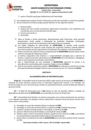 GEFRATERNA
GRUPO KARDECISTA FRATERNIDADE ETERNA
(Filiado à OSCAL – Inhaúma/MG)
CNPJ/MF: 02.273.857/0001-00 – Registro Cartório Finch nº 3.493
Rua Primeiro de Maio, nº 599 – Centro – CEP: 31.710-000 – Inhaúma/MG
6
5. aceitar a filosofia e participar do Movimento da Fraternidade.
d) será inelegível para qualquer função o fraternista que não tiver aprovadas as contas de sua gestão;
e) ocorrerá vacância nos diversos cargos quando sobrevier um dos seguintes motivos:
1. desencarnação;
2. ausência por três reuniões consecutivas regularmente convocadas e sem justificativa será
considerada como renuncia tácita do referido cargo;
3. renuncia, por escrito, e;
4. destituição.
f) todas as funções e tarefas doutrinárias, desempenhadas pelos fraternistas, serão exercidas
gratuitamente, sendo vedada a distribuição de resultados, dividendos, bonificações,
participações ou parcela do seu patrimônio sob nenhuma forma ou pretexto;
g) nos órgãos colegiados de administração do GEFRATERNA, as decisões serão tomadas
preferencialmente em conjunto e pelo consenso dos respectivos membros, cabendo deliberar
por maioria simples de votos, garantindo ao Coordenador dos trabalhos o voto de qualidade;
h) todos os titulares de cargos da estrutura organizacional do GEFRATERNA deverão prestar mútuo
auxílio na execução das respectivas tarefas;
i) os direitos assegurados neste Estatuto e a responsabilidade outorgada para o exercício de
funções e cargos da estrutura administrativa do GEFRATERNA são intransferíveis e indelegáveis,
salvo os casos especiais já ressalvados neste Estatuto;
j) para a implementação de suas atividades, o GEFRATERNA observará as normas e os
procedimentos recomendados pelos respectivos órgãos centrais da OSCAL;
k) além de suas funções estatutárias, poderá o GEFRATERNA ser eleito para o exercício do encargo
de Grupo Coordenador da Região Fraterna a que se vincular (ver art. 42 - Estatuto da OSCAL).
CAPÍTULO V
DA ASSEMBLÉIA GERAL DE FRATERNISTAS (AGF)
Artigo 18 - A Assembléia Geral de Fraternistas (AGF), órgão máximo da hierarquia do GEFRATERNA, é
composta de tantos membros quantos forem os fraternistas regularmente inscritos e em atividade, nos
termos do artigo 13 e 14, e será convocada, ordinária ou extraordinariamente, através de edital que indicará a
pauta da reunião.
§1º - O Edital de Convocação para a AGF deverá ser lido nas Reuniões Públicas e afixado nas
dependências da Sede Social do GEFRATERNA, com antecedência mínima de 10 (dez) dias.
§2º - A Assembléia Geral decidirá, em primeira convocação, com a maioria absoluta de seus membros
e, em segunda convocação, com qualquer número, observando o intervalo mínimo de quinze minutos entre
uma e outra e a ela compete:
a) homologar os nomes dos membros efetivos e suplentes da COM;
b) homologar os nomes dos membros efetivos e suplentes do CAD, mediante lista prévia;
c) substituir e destituir quando provada a necessidade, os membros do CAD;
d) aprovar o Relatório Anual de Atividades e a prestação de contas do CAD;
e) deliberar sobre a reforma do presente Estatuto, quando esta for consenso no CAD, a qual deverá
ser acompanhada de exposição fundamentada da alteração proposta;
f) decidir sobre a transferência de sede do GEFRATERNA para outro local, quando esta for consenso
no CAD;
 