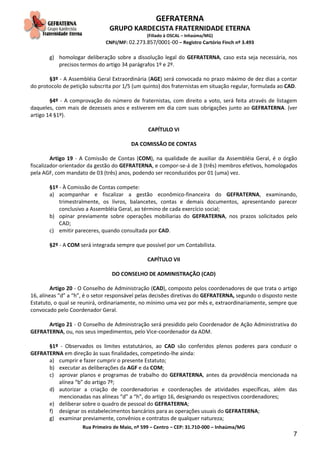 GEFRATERNA
GRUPO KARDECISTA FRATERNIDADE ETERNA
(Filiado à OSCAL – Inhaúma/MG)
CNPJ/MF: 02.273.857/0001-00 – Registro Cartório Finch nº 3.493
Rua Primeiro de Maio, nº 599 – Centro – CEP: 31.710-000 – Inhaúma/MG
7
g) homologar deliberação sobre a dissolução legal do GEFRATERNA, caso esta seja necessária, nos
precisos termos do artigo 34 parágrafos 1º e 2º.
§3º - A Assembléia Geral Extraordinária (AGE) será convocada no prazo máximo de dez dias a contar
do protocolo de petição subscrita por 1/5 (um quinto) dos fraternistas em situação regular, formulada ao CAD.
§4º - A comprovação do número de fraternistas, com direito a voto, será feita através de listagem
daqueles, com mais de dezesseis anos e estiverem em dia com suas obrigações junto ao GEFRATERNA. (ver
artigo 14 §1º).
CAPÍTULO VI
DA COMISSÃO DE CONTAS
Artigo 19 - A Comissão de Contas (COM), na qualidade de auxiliar da Assembléia Geral, é o órgão
fiscalizador-orientador da gestão do GEFRATERNA, e compor-se-á de 3 (três) membros efetivos, homologados
pela AGF, com mandato de 03 (três) anos, podendo ser reconduzidos por 01 (uma) vez.
§1º - À Comissão de Contas compete:
a) acompanhar e fiscalizar a gestão econômico-financeira do GEFRATERNA, examinando,
trimestralmente, os livros, balancetes, contas e demais documentos, apresentando parecer
conclusivo a Assembléia Geral, ao término de cada exercício social;
b) opinar previamente sobre operações mobiliarias do GEFRATERNA, nos prazos solicitados pelo
CAD;
c) emitir pareceres, quando consultada por CAD.
§2º - A COM será integrada sempre que possível por um Contabilista.
CAPÍTULO VII
DO CONSELHO DE ADMINISTRAÇÃO (CAD)
Artigo 20 - O Conselho de Administração (CAD), composto pelos coordenadores de que trata o artigo
16, alíneas “d” a “h”, é o setor responsável pelas decisões diretivas do GEFRATERNA, segundo o disposto neste
Estatuto, o qual se reunirá, ordinariamente, no mínimo uma vez por mês e, extraordinariamente, sempre que
convocado pelo Coordenador Geral.
Artigo 21 - O Conselho de Administração será presidido pelo Coordenador de Ação Administrativa do
GEFRATERNA, ou, nos seus impedimentos, pelo Vice-coordenador da ADM.
§1º - Observados os limites estatutários, ao CAD são conferidos plenos poderes para conduzir o
GEFRATERNA em direção às suas finalidades, competindo-lhe ainda:
a) cumprir e fazer cumprir o presente Estatuto;
b) executar as deliberações da AGF e da COM;
c) aprovar planos e programas de trabalho do GEFRATERNA, antes da providência mencionada na
alínea “b” do artigo 7º;
d) autorizar a criação de coordenadorias e coordenações de atividades específicas, além das
mencionadas nas alíneas “d” a “h”, do artigo 16, designando os respectivos coordenadores;
e) deliberar sobre o quadro de pessoal do GEFRATERNA;
f) designar os estabelecimentos bancários para as operações usuais do GEFRATERNA;
g) examinar previamente, convênios e contratos de qualquer natureza;
 
