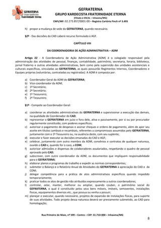 GEFRATERNA
GRUPO KARDECISTA FRATERNIDADE ETERNA
(Filiado à OSCAL – Inhaúma/MG)
CNPJ/MF: 02.273.857/0001-00 – Registro Cartório Finch nº 3.493
Rua Primeiro de Maio, nº 599 – Centro – CEP: 31.710-000 – Inhaúma/MG
8
h) propor a mudança de sede do GEFRATERNA, quando necessário.
§2º - Das decisões do CAD caberá recurso formulado à AGF.
CAPÍTULO VIII
DA COORDENADORIA DE AÇÃO ADMINISTRATIVA – ADM
Artigo 22 - A Coordenadoria de Ação Administrativa (ADM) é o colegiado responsável pela
administração das atividades de pessoal, finanças, contabilidade, patrimônio, secretaria, livraria, biblioteca,
jornal fraterno e outras atividades administrativas, bem como pela supervisão das unidades assistenciais e
culturais específicas, vinculadas ao GEFRATERNA, as quais possuirão Regimentos Internos, Coordenadores e
Equipes próprias (voluntárias, contratadas ou registradas). A ADM é composta por:
a) Coordenador Geral da ADM do GEFRATERNA;
b) Vice-coordenador da ADM;
c) 1º Secretário;
d) 2º Secretário;
e) 1º Tesoureiro;
f) 2º Tesoureiro.
§1º - Compete ao Coordenador Geral:
a) coordenar as atividades administrativas do GEFRATERNA e supervisionar a execução das demais,
na qualidade de Coordenador do CAD;
b) representar o GEFRATERNA em juízo e fora dele, ativa e passivamente, por si ou por procurador
regularmente constituído, com poderes específicos;
c) autorizar o pagamento de despesas e assinar cheques e ordens de pagamento, além de apor seu
aceite em títulos cambiais e recambiais, referentes a compromissos assumidos pelo GEFRATERNA,
juntamente com o 1º Tesoureiro ou, na ausência deste, com seu suplente;
d) executar e fazer executar as decisões emanadas do CAD e AGF;
e) celebrar, juntamente com outro membro da ADM, convênios e contratos de qualquer natureza,
ouvido o CAD e, quando for o caso, a COM;
f) autorizar admissões e dispensas de colaboradores assalariados, respeitando o quadro de pessoal
aprovado pelo CAD;
g) subscrever, com outro coordenador da ADM, os documentos que impliquem responsabilidade
para o GEFRATERNA;
h) elaborar planos e programas de trabalho e expedir as normas correspondentes;
i) submeter o Balanço e o Relatório Anual de Atividades do GEFRATERNA à apreciação do CAD e da
COM;
j) delegar competência para a prática de atos administrativos específicos quando impedido
temporariamente;
k) praticar todos os atos de gestão não atribuídos expressamente a outros coordenadores;
l) controlar, zelar, manter, melhorar ou ampliar, quando couber, o patrimônio social do
GEFRATERNA, o qual é constituído pelos seus bens móveis, imóveis, semoventes, instalações
físicas, equipamentos diversos etc., que possua ou venha a possuir;
m) planejar e executar, quando necessário, projetos de expansão de instalações físicas, para suporte
de suas atividades. Todo projeto dessa natureza deverá ser previamente submetido, ao CAD para
homologação;
 