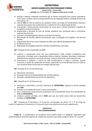 GEFRATERNA
GRUPO KARDECISTA FRATERNIDADE ETERNA
(Filiado à OSCAL – Inhaúma/MG)
CNPJ/MF: 02.273.857/0001-00 – Registro Cartório Finch nº 3.493
Rua Primeiro de Maio, nº 599 – Centro – CEP: 31.710-000 – Inhaúma/MG
9
n) planejar e elaborar instalações provisórias que se fizerem necessárias para eventos esporádicos
como: bazar caritativo, festa ou almoço beneficente de integração fraterna, atividade de banca do
livro espírita, etc.;
o) solicitar AGE em caso de vacância, por qualquer motivo, nos cargos de coordenadores titulares e
suplentes de qualquer das coordenadorias, e substituí-los até a regularização do fato;
p) manutenção e aprimoramento permanentes de cursos para o estudo sistemático e gradual do
Evangelho e da doutrina Espírita;
q) programação e execução de ciclo de estudos periódicos que contribuam para o crescimento
espiritual das criaturas;
r) promover a Evangelização da Criança à luz da Doutrina Espírita;
s) Manutenção de reuniões públicas permanentes, para a divulgação do Evangelho e da doutrina
Espírita;
t) programação dos temas a serem expostos no salão, com a devida aprovação do CAD;
u) atividades do passe;
v) Organização de atividades culturais e reuniões comemorativas, seminários.
§2º - Compete ao Vice-coordenador da ADM:
a) substituir o Coordenador Geral nos seus impedimentos, tendo também competência para
representar a Entidade junto a Repartições Publicas Federais, Estaduais, Municipais, Autarquias,
podendo firmar convênios e outros documentos, inclusive movimentar contas bancarias etc.;
b) supervisionar e colaborar a critério do CAD, Coordenadorias e cargos e acumular, quando
necessário, a função de coordenador de tarefas, reportando-se ao Coordenador Geral em todas as
suas iniciativas dentro do principio de unidade administrativa.
§3º - Compete ao 1º e 2º Secretários (as):
a) Administrar a Secretaria;
b) Recepção fraterna aos freqüentadores das reuniões públicas;
c) Recepção e agradecimento por escrito aos expositores.
§4º - Compete ao 1º e 2º Tesoureiro (a):
a) administrar o patrimônio e recursos financeiros do GEFRATERNA, segundo as normas baixadas
pelo CAD;
b) arrecadar as anuidades dos sócios e outras contribuições;
c) abrir e movimentar contas bancarias juntamente com o Coordenador Geral, Vice-Coordenador da
ADM do GEFRATERNA;
d) colaborar, quando solicitado, com a COM, para que esta tenha acesso total aos documentos
contábeis do GEFRATERNA.
§5º - Compete ao 2º Secretário e 2º Tesoureiro, mencionados nas alíneas “d” e “f” do artigo 23,
auxiliar os respectivos 1º Secretario e 1º Tesoureiro, bem como substituí-los em seus impedimentos.
CAPITULO IX
DAS COORDENADORIAS
Artigo 23 - A Coordenadoria de Assistência Social Espírita (CAS), é o Colegiado responsável pela
implementação de parte do Programa de Trabalho Permanente a que alude o artigo 8º, alínea “b” e seu §2º:
 