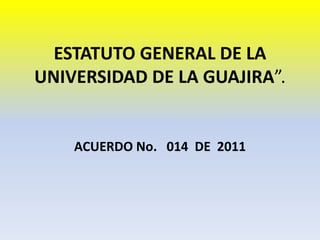ESTATUTO GENERAL DE LA
UNIVERSIDAD DE LA GUAJIRA”.
ACUERDO No. 014 DE 2011
 